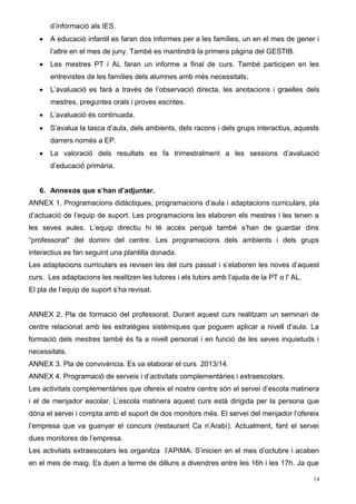 d’informació als IES. 
 A educació infantil es faran dos informes per a les famílies, un en el mes de gener i 
l’altre en el mes de juny. També es mantindrà la primera pàgina del GESTIB. 
 Les mestres PT i AL faran un informe a final de curs. També participen en les 
entrevistes de les famílies dels alumnes amb més necessitats. 
 L’avaluació es farà a través de l’observació directa, les anotacions i graelles dels 
mestres, preguntes orals i proves escrites. 
 L’avaluació és continuada. 
 S’avalua la tasca d’aula, dels ambients, dels racons i dels grups interactius, aquests 
darrers només a EP. 
 La valoració dels resultats es fa trimestralment a les sessions d’avaluació 
d’educació primària. 
6. Annexos que s’han d’adjuntar. 
ANNEX 1. Programacions didàctiques, programacions d’aula i adaptacions curriculars, pla 
d’actuació de l’equip de suport. Les programacions les elaboren els mestres i les tenen a 
les seves aules. L’equip directiu hi té accés perquè també s’han de guardar dins 
“professorat” del domini del centre. Les programacions dels ambients i dels grups 
interactius es fan seguint una plantilla donada. 
Les adaptacions curriculars es revisen les del curs passat i s’elaboren les noves d’aquest 
curs. Les adaptacions les realitzen les tutores i els tutors amb l’ajuda de la PT o l' AL. 
El pla de l’equip de suport s’ha revisat. 
ANNEX 2. Pla de formació del professorat. Durant aquest curs realitzam un seminari de 
centre relacionat amb les estratègies sistèmiques que poguem aplicar a nivell d’aula. La 
formació dels mestres també és fa a nivell personal i en funció de les seves inquietuds i 
necessitats. 
ANNEX 3. Pla de convivència. Es va elaborar el curs 2013/14. 
ANNEX 4. Programació de serveis i d’activitats complementàries i extraescolars. 
Les activitats complementàries que ofereix el nostre centre són el servei d’escola matinera 
i el de menjador escolar. L’escola matinera aquest curs està dirigida per la persona que 
dóna el servei i compta amb el suport de dos monitors més. El servei del menjador l’ofereix 
l’empresa que va guanyar el concurs (restaurant Ca n’Arabí). Actualment, fant el servei 
dues monitores de l’empresa. 
Les activitats extraescolars les organitza l’APIMA. S’inicien en el mes d’octubre i acaben 
en el mes de maig. Es duen a terme de dilluns a divendres entre les 16h i les 17h. Ja que 
14 
 