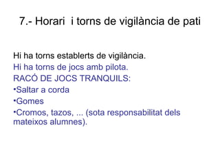 7.- Horari i torns de vigilància de pati
Hi ha torns establerts de vigilància.
Hi ha torns de jocs amb pilota.
RACÓ DE JOCS TRANQUILS:
•Saltar a corda
•Gomes
•Cromos, tazos, ... (sota responsabilitat dels
mateixos alumnes).
 