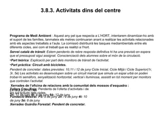 3.8.3. Activitats dins del centre
Programa de Medi Ambient : Aquest any pel que respecta a L’HORT, intentarem dinamitzar-ho amb
el suport de les famílies, tanmateix els metres continuaran anant a realitzar les activitats relacionades
amb els aspectes treballats a l’aula. La comissió distribuirà les tasques mediambientals entre els
diferents cicles, així com el treball que es realitzi a l’hort.
Servei català de trànsit: Estem pendents de rebre resposta definitiva hi ha una previsió en espera
que el pressupost sigui assignat. Conscienciació dels alumnes sobre el món de la circulació.
•Part teòrica: Explicació per part dels monitors de trànsit de l’activitat.
•Part pràctica: Circuit amb bicicletes.
Pendent de concretar: dates previstes: 10,11 i 12 de juny Cicle Inicial, Cicle Mitjà i Cicle Superior(1r,
3r, 5è) Les activitats es desenvolupen sobre un circuit marcat que simula un espai urbà on poden
trobar-hi semàfors, senyalització horitzontal, vertical i lluminosa, assistit en tot moment per monitors
que controlen l’activitat.
Xerrades de l’oficina de relacions amb la comunitat dels mossos d’esquadra :
Es farà a 2n 4t i 6è
2n: 11 de juny 4t: 4 de juny 6è: 12 de juny
Tallers Creu Roja: Pendents de l’oferta d’activitats i de
les sol·licituds dels cicles.
Fundació Mestral: P5: 8 de juny 2n : 9 de juny 4t: 10
de juny 5è: 8 de juny
Xerrades Guàrdia Forestal: Pendent de concretar.
 