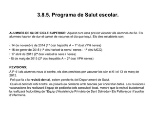 3.8.5. Programa de Salut escolar.
ALUMNES DE 6è DE CICLE SUPERIOR: Aquest curs està previst vacunar als alumnes de 6è. Els
alumnes hauran de dur el carnet de vacunes el dia que toqui. Els dies establerts son:
• 14 de novembre de 2014 (1ª dosi hepatitis A – 1ª dosi VPH nenes)
• 16 de gener de 2015 (1ª dosi varicel·la nens i nenes - 1ª dosi MCC)
• 17 abril de 2015 (2ª dosi varicel·la nens i nenes)
•15 de maig de 2015 (2ª dosi hepatitis A – 2ª dosi VPH nenes)
REVISIONS:
A P-4 i als alumnes nous al centre, els dies previstos per vacunar-los són el 6 i el 13 de març de
2015.
Pel que fa a la revisió dental, estem pendents del Departament de Salut.
Quan el dentista rebi l’ordre, es posarà en contacte amb l’escola per concretar dates. Les revisions i
vacunacions les realitzarà l’equip de pediatria dels consultori local, mentre que la revisió bucodental
la realitzarà l’odontòleg de l’Equip d’Assistència Primària de Sant Salvador- Els Pallaresos i l’auxiliar
d’infermeria.
 