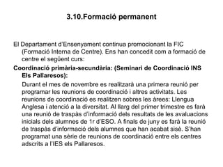 3.10.Formació permanent
El Departament d’Ensenyament continua promocionant la FIC
(Formació Interna de Centre). Ens han concedit com a formació de
centre el següent curs:
Coordinació primària-secundària: (Seminari de Coordinació INS
Els Pallaresos):
Durant el mes de novembre es realitzarà una primera reunió per
programar les reunions de coordinació i altres activitats. Les
reunions de coordinació es realitzen sobres les àrees: Llengua
Anglesa i atenció a la diversitat. Al llarg del primer trimestre es farà
una reunió de traspàs d’informació dels resultats de les avaluacions
inicials dels alumnes de 1r d’ESO. A finals de juny es farà la reunió
de traspàs d’informació dels alumnes que han acabat sisè. S’han
programat una sèrie de reunions de coordinació entre els centres
adscrits a l’IES els Pallaresos.
 