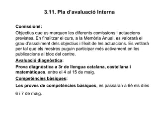 3.11. Pla d’avaluació Interna
Comissions:
Objectius que es marquen les diferents comissions i actuacions
previstes. En finalitzar el curs, a la Memòria Anual, es valorarà el
grau d’assoliment dels objectius i l’èxit de les actuacions. Es vetllarà
per tal que els mestres puguin participar més activament en les
publicacions al bloc del centre.
Avaluació diagnòstica:
Prova diagnòstica a 3r de llengua catalana, castellana i
matemàtiques, entre el 4 al 15 de maig.
Competències bàsiques:
Les proves de competències bàsiques, es passaran a 6è els díes
6 i 7 de maig.
 