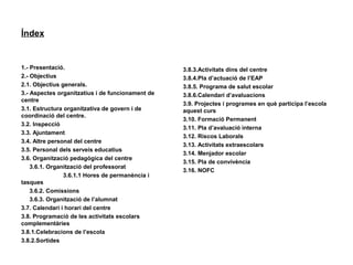 Índex
1.- Presentació.
2.- Objectius
2.1. Objectius generals.
3.- Aspectes organitzatius i de funcionament de
centre
3.1. Estructura organitzativa de govern i de
coordinació del centre.
3.2. Inspecció
3.3. Ajuntament
3.4. Altre personal del centre
3.5. Personal dels serveis educatius
3.6. Organització pedagògica del centre
3.6.1. Organització del professorat
3.6.1.1 Hores de permanència i
tasques
3.6.2. Comissions
3.6.3. Organització de l’alumnat
3.7. Calendari i horari del centre
3.8. Programació de les activitats escolars
complementàries
3.8.1.Celebracions de l’escola
3.8.2.Sortides
3.8.3.Activitats dins del centre
3.8.4.Pla d’actuació de l’EAP
3.8.5. Programa de salut escolar
3.8.6.Calendari d’avaluacions
3.9. Projectes i programes en què participa l’escola
aquest curs
3.10. Formació Permanent
3.11. Pla d’avaluació interna
3.12. Riscos Laborals
3.13. Activitats extraescolars
3.14. Menjador escolar
3.15. Pla de convivència
3.16. NOFC
 