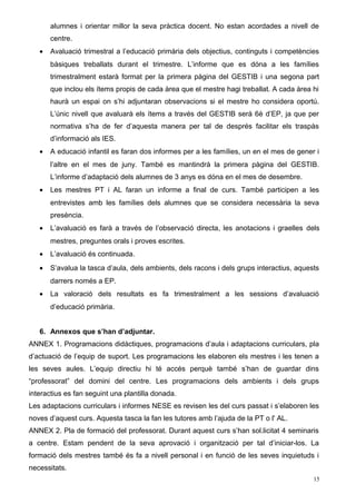 alumnes i orientar millor la seva pràctica docent. No estan acordades a nivell de
centre.
• Avaluació trimestral a l’educació primària dels objectius, continguts i competències
bàsiques treballats durant el trimestre. L’informe que es dóna a les famílies
trimestralment estarà format per la primera pàgina del GESTIB i una segona part
que inclou els ítems propis de cada àrea que el mestre hagi treballat. A cada àrea hi
haurà un espai on s’hi adjuntaran observacions si el mestre ho considera oportú.
L’únic nivell que avaluarà els ítems a través del GESTIB serà 6è d’EP, ja que per
normativa s’ha de fer d’aquesta manera per tal de després facilitar els traspàs
d’informació als IES.
• A educació infantil es faran dos informes per a les famílies, un en el mes de gener i
l’altre en el mes de juny. També es mantindrà la primera pàgina del GESTIB.
L’informe d’adaptació dels alumnes de 3 anys es dóna en el mes de desembre.
• Les mestres PT i AL faran un informe a final de curs. També participen a les
entrevistes amb les famílies dels alumnes que se considera necessària la seva
presència.
• L’avaluació es farà a través de l’observació directa, les anotacions i graelles dels
mestres, preguntes orals i proves escrites.
• L’avaluació és continuada.
• S’avalua la tasca d’aula, dels ambients, dels racons i dels grups interactius, aquests
darrers només a EP.
• La valoració dels resultats es fa trimestralment a les sessions d’avaluació
d’educació primària.
6. Annexos que s’han d’adjuntar.
ANNEX 1. Programacions didàctiques, programacions d’aula i adaptacions curriculars, pla
d’actuació de l’equip de suport. Les programacions les elaboren els mestres i les tenen a
les seves aules. L’equip directiu hi té accés perquè també s’han de guardar dins
“professorat” del domini del centre. Les programacions dels ambients i dels grups
interactius es fan seguint una plantilla donada.
Les adaptacions curriculars i informes NESE es revisen les del curs passat i s’elaboren les
noves d’aquest curs. Aquesta tasca la fan les tutores amb l’ajuda de la PT o l' AL.
ANNEX 2. Pla de formació del professorat. Durant aquest curs s’han sol.licitat 4 seminaris
a centre. Estam pendent de la seva aprovació i organització per tal d’iniciar-los. La
formació dels mestres també és fa a nivell personal i en funció de les seves inquietuds i
necessitats.
15
 