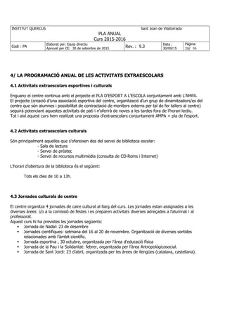 INSTITUT QUERCUS Sant Joan de Vilatorrada
PLA ANUAL
Curs 2015-2016
Codi : PA
Elaborat per: Equip directiu
Aprovat per CE: 30 de setembre de 2015
Rev. : 9.3
Data :
30/09/15
Pàgina:
20/ 50
4/ LA PROGRAMACIÓ ANUAL DE LES ACTIVITATS EXTRAESCOLARS
4.1 Activitats extraescolars esportives i culturals
Enguany el centre continua amb el projecte el PLA D’ESPORT A L’ESCOLA conjuntament amb L'AMPA.
El projecte (creació d’una associació esportiva del centre, organització d’un grup de dinamitzadors/es del
centre que són alumnes i possibilitat de contractació de monitors externs per tal de fer tallers al centre)
seguirà potenciant aquestes activitats de pati i n’oferirà de noves a les tardes fora de l’horari lectiu.
Tot i així aquest curs hem realitzat una proposta d'extraescolars conjuntament AMPA + pla de l'esport.
4.2 Activitats extraescolars culturals
Són principalment aquelles que s'ofereixen des del servei de biblioteca escolar:
- Sala de lectura
- Servei de préstec
- Servei de recursos multimèdia (consulta de CD-Roms i Internet)
L'horari d'obertura de la biblioteca és el següent:
Tots els dies de 10 a 13h.
4.3 Jornades culturals de centre
El centre organitza 4 jornades de caire cultural al llarg del curs. Les jornades estan assignades a les
diverses àrees i/o a la comissió de festes i es preparen activitats diverses adreçades a l’alumnat i al
professorat.
Aquest curs hi ha previstes les jornades següents:
Jornada de Nadal: 23 de desembre
Jornades científiques: setmana del 16 al 20 de novembre. Organització de diverses sortides
relacionades amb l’àmbit científic.
Jornada esportiva , 30 octubre, organitzada per l'àrea d'educació física
Jornada de la Pau i la Solidaritat: febrer, organitzada per l’àrea Antropològicosocial.
Jornada de Sant Jordi: 23 d’abril, organitzada per les àrees de llengües (catalana, castellana).
 