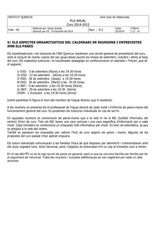 INSTITUT QUERCUS Sant Joan de Vilatorrada
PLA ANUAL
Curs 2014-2015
Codi : PA
Elaborat per: Equip directiu
Aprovat per CE: 8 d'octubre de 2014
Rev. : 9.2
Data :
8/10/14
Pàgina:
21/ 50
5/ ELS ASPECTES ORGANITZATIUS DEL CALENDARI DE REUNIONS I ENTREVISTES
AMB ELS PARES
Els coordinadors/es i els tutors/es de l'INS Quercus mantenen una reunió general de presentació del curs,
amb el conjunt de mares i pares del seu grup-classe durant els mesos de setembre i octubre i altres al llarg
del curs. Els respectius tutors/es i el coordinador pedagògic en confeccionaran el calendari i l'horari, que és
el següent:
1r ESO: 3 de setembre (Núria) a les 19:30 hores
2n ESO: 23 de setembre (Núria) a les 19:30 hores
3r ESO: 28 de setembre (Josep) a 19:30 hores
4t ESO: 30 de setembre (Martí) a les 19:30 hores
1r BAT: 9 de setembre a les 19:30 hores (Núria)
2n BAT: 29 de setembre a les 19:30 (Núria)
CFGM: 1 d'octubre a les 19:30 hores (Anna)
(entre parèntesi hi figura el nom del membre de l'equip directiu que hi assistirà).
A les reunions es presenta tot el professorat de l'equip docent de cada nivell i s'informa als pares-mares del
funcionament general del curs. Es presenten els tutors/es individuals en cas de ser-hi.
En aquestes reunions es comunicarà als pares-mares que a la web hi ha el BIC (butlletí informatiu del
centre) d'inici de curs. Tots els BIC tenen una cara comuna i una cara específica d'informació per a cada
nivell. Cada trimestre es confecciona un d'aquests fulls informatius per nivell. Es farà via telemàtica, ja que
es penjarà a la web del centre.
També es passaran les enquestes per valorar l'inici de curs segons els pares i mares. Algunes de les
propostes del curs passat s'han aplicat enguany.
Els tutors individuals comunicaran a les famílies l'hora de què disposen per atendre'ls i s'entrevistaran amb
ells dues vegades l'any. Amb l'alumnat, però, l'objectiu és entrevistar-s'hi un cop al trimestre com a mínim.
En el cas del PFI no es fa cap reunió de pares en general, però sí que es convoca família per família per fer
el seguiment de l’alumnat. Totes les reunions i trucades telefòniques es van registrant per cada un dels
alumnes.
 