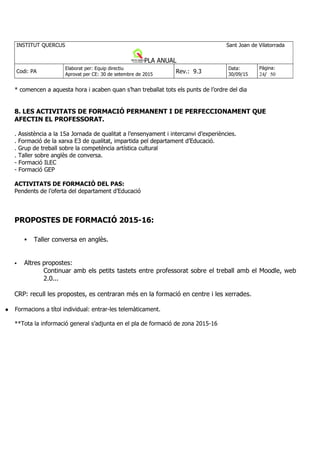 * comencen a aquesta hora i acaben quan s’han treballat tots els punts de l’ordre del dia
8. LES ACTIVITATS DE FORMACIÓ PERMANENT I DE PERFECCIONAMENT QUE
AFECTIN EL PROFESSORAT.
. Assistència a la 15a Jornada de qualitat a l’ensenyament i intercanvi d’experiències.
. Formació de la xarxa E3 de qualitat, impartida pel departament d’Educació.
. Grup de treball sobre la competència artística cultural
. Taller sobre anglès de conversa.
- Formació ILEC
- Formació GEP
ACTIVITATS DE FORMACIÓ DEL PAS:
Pendents de l’oferta del departament d’Educació
PROPOSTES DE FORMACIÓ 2015-16:
Taller conversa en anglès.
Altres propostes:
Continuar amb els petits tastets entre professorat sobre el treball amb el Moodle, web
2.0...
CRP: recull les propostes, es centraran més en la formació en centre i les xerrades.
Formacions a títol individual: entrar-les telemàticament.
**Tota la informació general s’adjunta en el pla de formació de zona 2015-16
 
