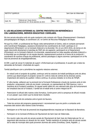 9. LES RELACIONS EXTERNES AL CENTRE PREVISTES EN REFERÈNCIA A
COL·LABORACIONS, SERVEIS EDUCATIUS I SIMILARS.
Els tres serveis educatius amb els quals mantenim més contacte són l'Equip d'Assessorament i Orientació
psicopedagògica del Bages, la coordinació LIC i el Centre de Recursos Pedagògics del Bages.
Pel que fa a l'EAP, un professional de l'Equip visita setmanalment el Centre, està en contacte permanent
amb Coordinació Pedagògica, assessora directament les coordinacions de nivell i participa en el
departament d’Orientació i en la Comissió d’atenció a la diversitat. Per al curs 2015-2016, els temes en els
quals intervindrà directament el psicòleg de l'EAP són els següents: participació en el Departament
d'Orientació i en la Comissió d’atenció a la diversitat, assessorament en totes aquelles activitats d'atenció a
la diversitat que es plantegin en els equips docents, assessorament puntual en el tema de la conducció i
coordinació de reunions d'equip de professorat, atenció psicològica a alguns alumnes i participació en el Pla
local de prevenció de drogodependències.
Al CRP, a part de cercar-hi materials de suport i d'informació per al professorat, hi acudim per a totes les
demandes de formació i d'activitats de suport.
També planifiquem com a prioritàries les següents relacions externes:
- En relació amb el projecte de qualitat, continuar amb les sessions de treball periòdiques amb els altres
centres que desenvolupen el projecte xarxes E3 i amb la resta de centres de les diverses xarxes.
Implantació del sistema de qualitat i millora contínua. Es preveu treballar en la línia de l'EFQM.
- D' altra banda, vetllarem per la promoció de la Formació Professional a través de reunions amb el món
productiu i empresarial i amb els ens locals i comarcals, en representació de l'INS Quercus i com a
membres de la Fundació Lacetània. En aquest sentit caldrà fer una valoració dels anys de funcionament
de l'ampliació des de la Fundació. I també tot el treball amb el centre integral de FP.
- Potenciarem la difusió dels nostres cicles formatius. Continuarem amb la campanya de difusió iniciada
el curs passat i que creiem que ha donat bons resultats.
- Es continuarà amb els contactes amb el gremi de llauners.
- Totes les accions del programa assessorament i reconeixement que ens portin a contactes amb
empreses dels sectors dels nostres Cicles formatius.
- Participem en el Pla local de prevenció de drogodependències impulsat per la Diputació de Barcelona.
- Participem en la Comissió d’Infància de l’Ajuntament de Sant Joan de Vilatorrada.
- Ens reunim cada mes amb els serveis socials de l’Ajuntament de Sant Joan de Vilatorrada per fer un
seguiment dels alumnes en situació de risc social. També mantenim el contacte amb els serveis socials
de la resta de municipis dels quals provenen alumnes del centre (Fonollosa, Canet, Rajadell...).
 