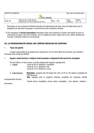 - Participem en les reunions de l’àmbit educatiu de l’Ajuntament de Sant Joan de Vilatorrada, per la
integració de l’alumnat nouvingut i la prevenció de les conductes racistes.
- El fet d'engegar el servei comunitari intentarem obrir més relacions a l'entorn del poble de caire el
voluntariat, ja sigui a les llars d'infants, com la residència d'avis i poder obrir-nos a altres entitats del
municipi. Intentant millorar la convivència.
10. LA PROGRAMACIÓ ANUAL DEL SERVEI ESCOLAR DE CANTINA
Tipus de gestió
L'òrgan responsable de la gestió de la cantina per al curs 2015-2016 és el centre, que manté el
contracte amb l'empresa SOLER.
Espais, instal·lacions i mitjans instrumentals a disposició del servei de menjador
Per tal d’oferir un bon servei, el centre disposa del següent equipament:
1. Espais: Local de 96 m2
destinat a menjador
Local de 12 m2
destinat a bar
Local de 12 m2
destinat a cuina
2. Instal·lacions: Menjador, equipat amb 18 taules de 1,40 x 0,75 m, 84 cadires, propietat de
l'INS Quercus.
Bar, equipat amb el següent material, propietat de l'empresa SOLER
concessionària del bar.
Taulell d'acer inoxidable, armari d'acer inoxidable, forn elèctric, cafetera i
microones.
 