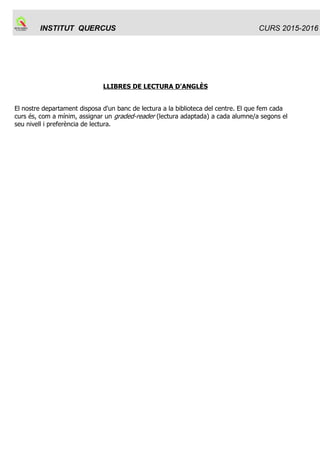 INSTITUT QUERCUS Sant Joan de Vilatorrada
PLA ANUAL
Curs 2015-2016
Codi : PA
Elaborat per: Equip directiu
Aprovat per CE: 30 de setembre de 2015
Rev. : 9.3
Data :
30/09/15
Pàgina:
7/ 50
Propostes des de les àrees degut als resultats de les proves de competències
bàsiques:
LLENGUA CATALANA:
Hem seguit progressant per sobre de la mitjana de Catalunya després de la introducció de
millores que vam iniciar el curs passat: treballar més les redaccions, fer exercicis preparatoris de
la prova de competències, assegurar que tothom faci la redacció, incorporar la nota de la prova a
les notes finals.
Tot això s’ha aplicat tant a 3r d’ESO (acta 5 ) com a 4t ESO (ACTA 24).
Vam acordar de continuar en aquest camí.
LLENGUA CASTELLANA:
Continuarem en la mateixa línia de treball. Una proposta de millora: impartir l'hora de lectura de
castellà a 4t.
MATEMÀTIQUES
Hem incentivat el treball de les competències bàsiques a classe, treballant un dossier amb
exàmens d’anys anteriors i tenint en compte la seva valoració en la nota del 2n trimestre.
A partir dels resultats obtinguts en les proves fetes aquest curs, s’afegirà a la nota del tercer
trimestre una puntuació proporcional que arribarà a un punt com a màxim.
Valoració positiva i proposem la continuïtat.
LLENGUA ANGLESA
La valoració dels resultats de les proves de competències bàsiques en llengua anglesa del curs
2015 es recull en l'acta del 28 de maig de 2015:
Els resultats són bons i similars als de cursos anteriors, els grups B, C i D tenen uns resultats
força bons, però com sempre hi ha un gruix d'alumnat del grup A i d'Aula Oberta que fan baixar la
mitjana. Tot i així, estem una mica per sobre de la mitjana de Catalunya.
Observem una tendència a la millora en el “writing, que sembla confirmar que anem per el bon
camí amb les mesures que vam acordar fa dos cursos. Per això acordem mantenir el treball del
writing a tota l'ESO tal com hem començat a fer aquest curs i treballar amb més intensitat els
exercicis de reading a l'aula, també en els quatre cursos d'ESO.
 