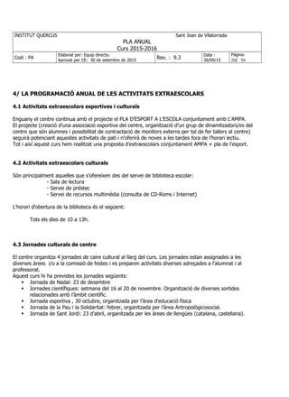 INSTITUT QUERCUS Sant Joan de Vilatorrada
PLA ANUAL
Curs 2015-2016
Codi : PA
Elaborat per: Equip directiu
Aprovat per CE: 30 de setembre de 2015
Rev. : 9.3
Data :
30/09/15
Pàgina:
20/ 50
4/ LA PROGRAMACIÓ ANUAL DE LES ACTIVITATS EXTRAESCOLARS
4.1 Activitats extraescolars esportives i culturals
Enguany el centre continua amb el projecte el PLA D’ESPORT A L’ESCOLA conjuntament amb L'AMPA.
El projecte (creació d’una associació esportiva del centre, organització d’un grup de dinamitzadors/es del
centre que són alumnes i possibilitat de contractació de monitors externs per tal de fer tallers al centre)
seguirà potenciant aquestes activitats de pati i n’oferirà de noves a les tardes fora de l’horari lectiu.
Tot i així aquest curs hem realitzat una proposta d'extraescolars conjuntament AMPA + pla de l'esport.
4.2 Activitats extraescolars culturals
Són principalment aquelles que s'ofereixen des del servei de biblioteca escolar:
- Sala de lectura
- Servei de préstec
- Servei de recursos multimèdia (consulta de CD-Roms i Internet)
L'horari d'obertura de la biblioteca és el següent:
Tots els dies de 10 a 13h.
4.3 Jornades culturals de centre
El centre organitza 4 jornades de caire cultural al llarg del curs. Les jornades estan assignades a les
diverses àrees i/o a la comissió de festes i es preparen activitats diverses adreçades a l’alumnat i al
professorat.
Aquest curs hi ha previstes les jornades següents:
 Jornada de Nadal: 23 de desembre
 Jornades científiques: setmana del 16 al 20 de novembre. Organització de diverses sortides
relacionades amb l’àmbit científic.
 Jornada esportiva , 30 octubre, organitzada per l'àrea d'educació física
 Jornada de la Pau i la Solidaritat: febrer, organitzada per l’àrea Antropològicosocial.
 Jornada de Sant Jordi: 23 d’abril, organitzada per les àrees de llengües (catalana, castellana).
 