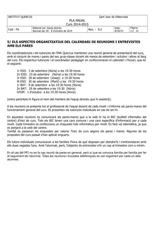 INSTITUT QUERCUS Sant Joan de Vilatorrada
PLA ANUAL
Curs 2014-2015
Codi : PA
Elaborat per: Equip directiu
Aprovat per CE: 8 d'octubre de 2014
Rev. : 9.2
Data :
8/10/14
Pàgina:
21/ 50
5/ ELS ASPECTES ORGANITZATIUS DEL CALENDARI DE REUNIONS I ENTREVISTES
AMB ELS PARES
Els coordinadors/es i els tutors/es de l'INS Quercus mantenen una reunió general de presentació del curs,
amb el conjunt de mares i pares del seu grup-classe durant els mesos de setembre i octubre i altres al llarg
del curs. Els respectius tutors/es i el coordinador pedagògic en confeccionaran el calendari i l'horari, que és
el següent:
1r ESO: 3 de setembre (Núria) a les 19:30 hores
2n ESO: 23 de setembre (Núria) a les 19:30 hores
3r ESO: 28 de setembre (Josep) a 19:30 hores
4t ESO: 30 de setembre (Martí) a les 19:30 hores
1r BAT: 9 de setembre a les 19:30 hores (Núria)
2n BAT: 29 de setembre a les 19:30 (Núria)
CFGM: 1 d'octubre a les 19:30 hores (Anna)
(entre parèntesi hi figura el nom del membre de l'equip directiu que hi assistirà).
A les reunions es presenta tot el professorat de l'equip docent de cada nivell i s'informa als pares-mares del
funcionament general del curs. Es presenten els tutors/es individuals en cas de ser-hi.
En aquestes reunions es comunicarà als pares-mares que a la web hi ha el BIC (butlletí informatiu del
centre) d'inici de curs. Tots els BIC tenen una cara comuna i una cara específica d'informació per a cada
nivell. Cada trimestre es confecciona un d'aquests fulls informatius per nivell. Es farà via telemàtica, ja que
es penjarà a la web del centre.
També es passaran les enquestes per valorar l'inici de curs segons els pares i mares. Algunes de les
propostes del curs passat s'han aplicat enguany.
Els tutors individuals comunicaran a les famílies l'hora de què disposen per atendre'ls i s'entrevistaran amb
ells dues vegades l'any. Amb l'alumnat, però, l'objectiu és entrevistar-s'hi un cop al trimestre com a mínim.
En el cas del PFI no es fa cap reunió de pares en general, però sí que es convoca família per família per fer
el seguiment de l’alumnat. Totes les reunions i trucades telefòniques es van registrant per cada un dels
alumnes.
 