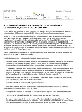 INSTITUT QUERCUS Sant Joan de Vilatorrada
PLA ANUAL
Codi: PA
Elaborat per: Equip directiu
Aprovat per CE: 30 de setembre de 2015
Rev.: 9.3
Data:
30/09/15
Pàgina:
25/ 50
9. LES RELACIONS EXTERNES AL CENTRE PREVISTES EN REFERÈNCIA A
COL·LABORACIONS, SERVEIS EDUCATIUS I SIMILARS.
Els tres serveis educatius amb els quals mantenim més contacte són l'Equip d'Assessorament i Orientació
psicopedagògica del Bages, la coordinació LIC i el Centre de Recursos Pedagògics del Bages.
Pel que fa a l'EAP, un professional de l'Equip visita setmanalment el Centre, està en contacte permanent
amb Coordinació Pedagògica, assessora directament les coordinacions de nivell i participa en el
departament d’Orientació i en la Comissió d’atenció a la diversitat. Per al curs 2015-2016, els temes en els
quals intervindrà directament el psicòleg de l'EAP són els següents: participació en el Departament
d'Orientació i en la Comissió d’atenció a la diversitat, assessorament en totes aquelles activitats d'atenció a
la diversitat que es plantegin en els equips docents, assessorament puntual en el tema de la conducció i
coordinació de reunions d'equip de professorat, atenció psicològica a alguns alumnes i participació en el Pla
local de prevenció de drogodependències.
Al CRP, a part de cercar-hi materials de suport i d'informació per al professorat, hi acudim per a totes les
demandes de formació i d'activitats de suport.
També planifiquem com a prioritàries les següents relacions externes:
- En relació amb el projecte de qualitat, continuar amb les sessions de treball periòdiques amb els altres
centres que desenvolupen el projecte xarxes E3 i amb la resta de centres de les diverses xarxes.
Implantació del sistema de qualitat i millora contínua. Es preveu treballar en la línia de l'EFQM.
- D' altra banda, vetllarem per la promoció de la Formació Professional a través de reunions amb el món
productiu i empresarial i amb els ens locals i comarcals, en representació de l'INS Quercus i com a
membres de la Fundació Lacetània. En aquest sentit caldrà fer una valoració dels anys de funcionament
de l'ampliació des de la Fundació. I també tot el treball amb el centre integral de FP.
- Potenciarem la difusió dels nostres cicles formatius. Continuarem amb la campanya de difusió iniciada
el curs passat i que creiem que ha donat bons resultats.
- Es continuarà amb els contactes amb el gremi de llauners.
- Totes les accions del programa assessorament i reconeixement que ens portin a contactes amb
empreses dels sectors dels nostres Cicles formatius.
- Participem en el Pla local de prevenció de drogodependències impulsat per la Diputació de Barcelona.
- Participem en la Comissió d’Infància de l’Ajuntament de Sant Joan de Vilatorrada.
- Ens reunim cada mes amb els serveis socials de l’Ajuntament de Sant Joan de Vilatorrada per fer un
seguiment dels alumnes en situació de risc social. També mantenim el contacte amb els serveis socials
de la resta de municipis dels quals provenen alumnes del centre (Fonollosa, Canet, Rajadell...).
 