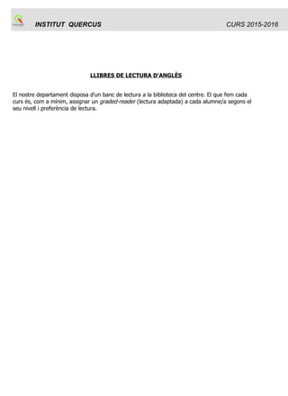INSTITUT QUERCUS CURS 2015-2016
LLIBRES DE LECTURA D'ANGLÈS
El nostre departament disposa d'un banc de lectura a la biblioteca del centre. El que fem cada
curs és, com a mínim, assignar un graded-reader (lectura adaptada) a cada alumne/a segons el
seu nivell i preferència de lectura.
 