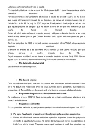 La llengua vehicular del centre és el català.
El projecte lingüístic de centre aprovat dia 13 de gener de 2011 tenia l'acceptació de tota la
comunitat educativa del centre.
Per requeriments de la Conselleria d'Educació a través del Decret 15/2013 de 19 d’abril
que regula el tractament integrat de les llengües, es canvia el projecte basant-nos en
l'article 20, i a dia 19 de juny de 2013 s'aprova. En el preàmbul del projecte deixam clar
que aquest projecte és obligat i que no estam d'acord en el que ens demanen ja que
coarta la funció del Consell Escolar.
Durant el juliol, se'ns refusa el projecte aprovat i obliguen a l'equip directiu a fer unes
modificacions sense passar pel Consell Escolar (únic òrgan amb competències per a
aprovar-lo).
Dia 5 de setembre de 2013 el consell escolar es reuneix i NO APROVA el nou projecte
lingüístic modificat.
El Decret llei 5/2013 de 6 de setembre anul·la l'article 20 del Decret 15/2013 pel qual
s'havia aprovat el nostre projecte dins del TIL.
Degut a aquesta anul.lació, es va tornar al projecte lingüístic aprovat l’any 2011. Durant
aquest curs, la comissió de normalització lingüística durà a terme la seva revisió.
• Pla d’atenció a la diversitat:
Està elaborat des del curs passat.
• Pla d’acció tutorial:
Cada tutor té dues carpetes, una amb documents més relacionats amb els mestres i l’altra
on hi ha documents relacionats amb els seus alumnes (dades personals, autoritzacions,
entrevistes,...). També hi ha un document amb orientacions en quant a la tasca tutorial.
• Reglament d’organització i funcionament del centre:
Es va elaborar el curs 2012/13. Cada curs escolar es revisa i modifica per adaptar-lo a la
situació real del centre.
• Projecte ecoambiental:
El curs passat es va iniciar aquest projecte que tendrà continuitat durant aquest curs 16/17.
5. Pla per a l’avaluació, el seguiment i la valoració dels resultats acadèmics.
• Proves inicials dins el mes de setembre a primària. Aquestes proves les pot passar
el mestre a aquells alumnes que no coneix del curs passat (noves incorporacions o
inici d’una tutoria nova). D’aquesta manera pot conèixer el nivell d’on parteixen els
15
 