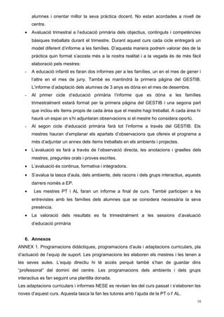 alumnes i orientar millor la seva pràctica docent. No estan acordades a nivell de
centre.
• Avaluació trimestral a l’educació primària dels objectius, continguts i competències
bàsiques treballats durant el trimestre. Durant aquest curs cada cicle entregarà un
model diferent d’informe a les famílies. D’aquesta manera podrem valorar des de la
pràctica quin format s’acosta més a la nostra realitat i a la vegada és de més fàcil
elaboració pels mestres:
- A educació infantil es faran dos informes per a les famílies, un en el mes de gener i
l’altre en el mes de juny. També es mantindrà la primera pàgina del GESTIB.
L’informe d’adaptació dels alumnes de 3 anys es dóna en el mes de desembre.
- Al primer cicle d’educació primària l’informe que es dóna a les famílies
trimestralment estarà format per la primera pàgina del GESTIB i una segona part
que inclou els ítems propis de cada àrea que el mestre hagi treballat. A cada àrea hi
haurà un espai on s’hi adjuntaran observacions si el mestre ho considera oportú.
- Al segon cicle d’educació primària farà tot l’informe a través del GESTIB. Els
mestres hauran d’emplanar els apartats d’observacions que ofereix el programa a
més d’adjuntar un annex dels ítems treballats en els ambients i projectes.
• L’avaluació es farà a través de l’observació directa, les anotacions i graelles dels
mestres, preguntes orals i proves escrites.
• L’avaluació és continua, formativa i integradora.
• S’avalua la tasca d’aula, dels ambients, dels racons i dels grups interactius, aquests
darrers només a EP.
• Les mestres PT i AL faran un informe a final de curs. També participen a les
entrevistes amb les famílies dels alumnes que se considera necessària la seva
presència.
• La valoració dels resultats es fa trimestralment a les sessions d’avaluació
d’educació primària
6. Annexos
ANNEX 1. Programacions didàctiques, programacions d’aula i adaptacions curriculars, pla
d’actuació de l’equip de suport. Les programacions les elaboren els mestres i les tenen a
les seves aules. L’equip directiu hi té accés perquè també s’han de guardar dins
“professorat” del domini del centre. Les programacions dels ambients i dels grups
interactius es fan seguint una plantilla donada.
Les adaptacions curriculars i informes NESE es revisen les del curs passat i s’elaboren les
noves d’aquest curs. Aquesta tasca la fan les tutores amb l’ajuda de la PT o l' AL.
16
 