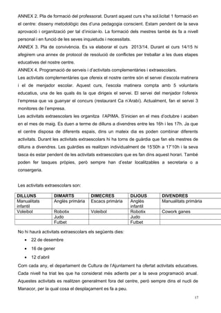 ANNEX 2. Pla de formació del professorat. Durant aquest curs s’ha sol.licitat 1 formació en
el centre: disseny metodològic des d’una pedagogia conscient. Estam pendent de la seva
aprovació i organització per tal d’iniciar-lo. La formació dels mestres també és fa a nivell
personal i en funció de les seves inquietuds i necessitats.
ANNEX 3. Pla de convivència. Es va elaborar el curs 2013/14. Durant el curs 14/15 hi
afegirem una annex de protocol de resolució de conflictes per treballar a les dues etapes
educatives del nostre centre.
ANNEX 4. Programació de serveis i d’activitats complementàries i extraescolars.
Les activitats complementàries que ofereix el nostre centre són el servei d’escola matinera
i el de menjador escolar. Aquest curs, l’escola matinera compta amb 5 voluntaris
educatius, una de les quals és la que dirigeix el servei. El servei del menjador l’ofereix
l’empresa que va guanyar el concurs (restaurant Ca n’Arabí). Actualment, fan el servei 3
monitores de l’empresa.
Les activitats extraescolars les organitza l’APIMA. S’inicien en el mes d’octubre i acaben
en el mes de maig. Es duen a terme de dilluns a divendres entre les 16h i les 17h. Ja que
el centre disposa de diferents espais, dins un mateix dia es poden combinar diferents
activitats. Durant les activitats extraescolars hi ha torns de guàrdia que fan els mestres de
dilluns a divendres. Les guàrdies es realitzen individualment de 15’50h a 17’10h i la seva
tasca és estar pendent de les activitats extraescolars que es fan dins aquest horari. També
poden fer tasques pròpies, però sempre han d’estar localitzables a secretaria o a
consergeria.
Les activitats extraescolars son:
DILLUNS DIMARTS DIMECRES DIJOUS DIVENDRES
Manualitats
infantil
Anglès primària Escacs primària Anglès
infantil
Manualitats primària
Voleibol Robotix Voleibol Robotix Cowork ganes
Judo Judo
Futbet Futbet
No hi haurà activitats extraescolars els següents dies:
• 22 de desembre
• 16 de gener
• 12 d’abril
Com cada any, el departament de Cultura de l’Ajuntament ha ofertat activitats educatives.
Cada nivell ha triat les que ha considerat més adients per a la seva programació anual.
Aquestes activitats es realitzen generalment fora del centre, però sempre dins el nucli de
Manacor, per la qual cosa el desplaçament es fa a peu.
17
 