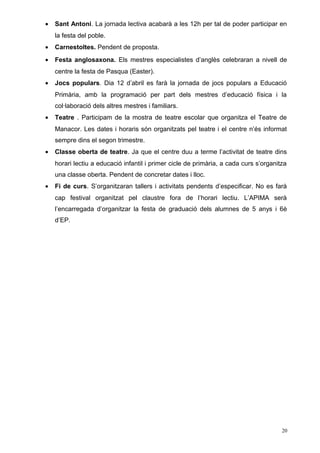 • Sant Antoni. La jornada lectiva acabarà a les 12h per tal de poder participar en
la festa del poble.
• Carnestoltes. Pendent de proposta.
• Festa anglosaxona. Els mestres especialistes d’anglès celebraran a nivell de
centre la festa de Pasqua (Easter).
• Jocs populars. Dia 12 d’abril es farà la jornada de jocs populars a Educació
Primària, amb la programació per part dels mestres d’educació física i la
col·laboració dels altres mestres i familiars.
• Teatre . Participam de la mostra de teatre escolar que organitza el Teatre de
Manacor. Les dates i horaris són organitzats pel teatre i el centre n’és informat
sempre dins el segon trimestre.
• Classe oberta de teatre. Ja que el centre duu a terme l’activitat de teatre dins
horari lectiu a educació infantil i primer cicle de primària, a cada curs s’organitza
una classe oberta. Pendent de concretar dates i lloc.
• Fi de curs. S’organitzaran tallers i activitats pendents d’especificar. No es farà
cap festival organitzat pel claustre fora de l’horari lectiu. L’APIMA serà
l’encarregada d’organitzar la festa de graduació dels alumnes de 5 anys i 6è
d’EP.
20
 