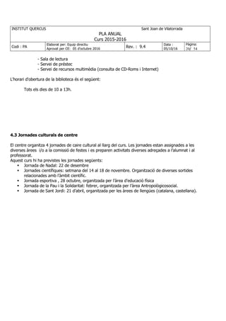 INSTITUT QUERCUS Sant Joan de Vilatorrada
PLA ANUAL
Curs 2015-2016
Codi : PA
Elaborat per: Equip directiu
Aprovat per CE: 05 d'octubre 2016
Rev. : 9.4
Data :
05/10/16
Pàgina:
20/ 54
- Sala de lectura
- Servei de préstec
- Servei de recursos multimèdia (consulta de CD-Roms i Internet)
L'horari d'obertura de la biblioteca és el següent:
Tots els dies de 10 a 13h.
4.3 Jornades culturals de centre
El centre organitza 4 jornades de caire cultural al llarg del curs. Les jornades estan assignades a les
diverses àrees i/o a la comissió de festes i es preparen activitats diverses adreçades a l’alumnat i al
professorat.
Aquest curs hi ha previstes les jornades següents:
Jornada de Nadal: 22 de desembre
Jornades científiques: setmana del 14 al 18 de novembre. Organització de diverses sortides
relacionades amb l’àmbit científic.
Jornada esportiva , 28 octubre, organitzada per l'àrea d'educació física
Jornada de la Pau i la Solidaritat: febrer, organitzada per l’àrea Antropològicosocial.
Jornada de Sant Jordi: 21 d’abril, organitzada per les àrees de llengües (catalana, castellana).
 