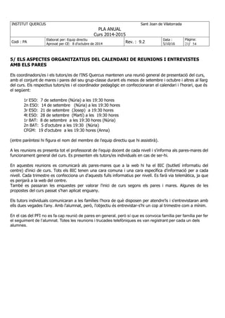 INSTITUT QUERCUS Sant Joan de Vilatorrada
PLA ANUAL
Curs 2014-2015
Codi : PA
Elaborat per: Equip directiu
Aprovat per CE: 8 d'octubre de 2014
Rev. : 9.2
Data :
5/10/16
Pàgina:
21/ 54
5/ ELS ASPECTES ORGANITZATIUS DEL CALENDARI DE REUNIONS I ENTREVISTES
AMB ELS PARES
Els coordinadors/es i els tutors/es de l'INS Quercus mantenen una reunió general de presentació del curs,
amb el conjunt de mares i pares del seu grup-classe durant els mesos de setembre i octubre i altres al llarg
del curs. Els respectius tutors/es i el coordinador pedagògic en confeccionaran el calendari i l'horari, que és
el següent:
1r ESO: 7 de setembre (Núria) a les 19:30 hores
2n ESO: 14 de setembre (Núria) a les 19:30 hores
3r ESO: 21 de setembre (Josep) a 19:30 hores
4t ESO: 28 de setembre (Martí) a les 19:30 hores
1r BAT: 8 de setembre a les 19:30 hores (Núria)
2n BAT: 5 d'octubre a les 19:30 (Núria)
CFGM: 19 d'octubre a les 19:30 hores (Anna)
(entre parèntesi hi figura el nom del membre de l'equip directiu que hi assistirà).
A les reunions es presenta tot el professorat de l'equip docent de cada nivell i s'informa als pares-mares del
funcionament general del curs. Es presenten els tutors/es individuals en cas de ser-hi.
En aquestes reunions es comunicarà als pares-mares que a la web hi ha el BIC (butlletí informatiu del
centre) d'inici de curs. Tots els BIC tenen una cara comuna i una cara específica d'informació per a cada
nivell. Cada trimestre es confecciona un d'aquests fulls informatius per nivell. Es farà via telemàtica, ja que
es penjarà a la web del centre.
També es passaran les enquestes per valorar l'inici de curs segons els pares i mares. Algunes de les
propostes del curs passat s'han aplicat enguany.
Els tutors individuals comunicaran a les famílies l'hora de què disposen per atendre'ls i s'entrevistaran amb
ells dues vegades l'any. Amb l'alumnat, però, l'objectiu és entrevistar-s'hi un cop al trimestre com a mínim.
En el cas del PFI no es fa cap reunió de pares en general, però sí que es convoca família per família per fer
el seguiment de l’alumnat. Totes les reunions i trucades telefòniques es van registrant per cada un dels
alumnes.
 