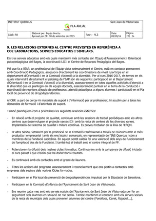 INSTITUT QUERCUS Sant Joan de Vilatorrada
PLA ANUAL
Curs 2013-2014
Codi: PA
Elaborat per: Equip directiu
Aprovat per CE: 30 de setembre de 2015
Rev.: 9.3
Data:
05/10/16
Pàgina:
25/ 54
9. LES RELACIONS EXTERNES AL CENTRE PREVISTES EN REFERÈNCIA A
COL·LABORACIONS, SERVEIS EDUCATIUS I SIMILARS.
Els tres serveis educatius amb els quals mantenim més contacte són l'Equip d'Assessorament i Orientació
psicopedagògica del Bages, la coordinació LIC i el Centre de Recursos Pedagògics del Bages.
Pel que fa a l'EAP, un professional de l'Equip visita setmanalment el Centre, està en contacte permanent
amb Coordinació Pedagògica, assessora directament les coordinacions de nivell i participa en el
departament d’Orientació i en la Comissió d’atenció a la diversitat. Per al curs 2016-2017, els temes en els
quals intervindrà directament el psicòleg de l'EAP són els següents: participació en el Departament
d'Orientació i en la Comissió d’atenció a la diversitat, assessorament en totes aquelles activitats d'atenció a
la diversitat que es plantegin en els equips docents, assessorament puntual en el tema de la conducció i
coordinació de reunions d'equip de professorat, atenció psicològica a alguns alumnes i participació en el Pla
local de prevenció de drogodependències.
Al CRP, a part de cercar-hi materials de suport i d'informació per al professorat, hi acudim per a totes les
demandes de formació i d'activitats de suport.
També planifiquem com a prioritàries les següents relacions externes:
- En relació amb el projecte de qualitat, continuar amb les sessions de treball periòdiques amb els altres
centres que desenvolupen el projecte xarxes E3 i amb la resta de centres de les diverses xarxes.
Implantació del sistema de qualitat i millora contínua. Es preveu treballar en la línia de l'EFQM.
- D' altra banda, vetllarem per la promoció de la Formació Professional a través de reunions amb el món
productiu i empresarial i amb els ens locals i comarcals, en representació de l'INS Quercus i com a
membres de la Fundació Lacetània. En aquest sentit caldrà fer una valoració dels anys de funcionament
de l'ampliació des de la Fundació. I també tot el treball amb el centre integral de FP.
- Potenciarem la difusió dels nostres cicles formatius. Continuarem amb la campanya de difusió iniciada
el curs passat i que creiem que ha donat bons resultats.
- Es continuarà amb els contactes amb el gremi de llauners.
- Totes les accions del programa assessorament i reconeixement que ens portin a contactes amb
empreses dels sectors dels nostres Cicles formatius.
- Participem en el Pla local de prevenció de drogodependències impulsat per la Diputació de Barcelona.
- Participem en la Comissió d’Infància de l’Ajuntament de Sant Joan de Vilatorrada.
- Ens reunim cada mes amb els serveis socials de l’Ajuntament de Sant Joan de Vilatorrada per fer un
seguiment dels alumnes en situació de risc social. També mantenim el contacte amb els serveis socials
de la resta de municipis dels quals provenen alumnes del centre (Fonollosa, Canet, Rajadell...).
 