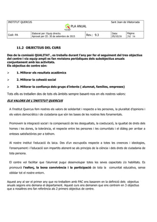 INSTITUT QUERCUS Sant Joan de Vilatorrada
PLA ANUAL
Curs 2013-2014
Codi: PA
Elaborat per: Equip directiu
Aprovat per CE: 30 de setembre de 2015
Rev.: 9.3
Data:
05/10/16
Pàgina:
29/ 54
11.2 OBJECTIUS DEL CURS
Des de la comissió QUALITAT , es treballa durant l’any per fer el seguiment del tres objectius
del centre i via equip ampli es fan revisions periòdiques dels subobjectius anuals
conjuntament amb les activitats.
Els objectius de centre són:
1. Millorar els resultats acadèmics
2. Millorar la cohesió social
3. Millorar la confiança dels grups d’interès ( alumnat, famílies, empreses)
Tots ells es treballen des de tots els àmbits sempre basant-nos en els nostres valors:
ELS VALORS DE L’INSTITUT QUERCUS
A l’institut Quercus fem nostres els valors de solidaritat i respecte a les persones, la pluralitat d’opinions i
els valors democràtics i de ciutadania que són les bases de les nostres lleis fonamentals.
Promovem la integració social i la compensació de les desigualtats, la coeducació, la igualtat de drets dels
homes i les dones, la tolerància, el respecte entre les persones i les comunitats i el diàleg per arribar a
enteses satisfactòries per a tothom.
Al nostre institut l’educació és laica. Des d’un escrupolós respecte a totes les creences i ideologies,
l’ensenyament i l’educació son impartits atenent-se als principis de la ciència i dels drets de ciutadania de
tota persona.
El centre vol facilitar que l’alumnat pugui desenvolupar totes les seves capacitats i/o habilitats. Es
promourà l’esforç, la bona convivència i la participació de tota la comunitat educativa, sense
oblidar tot el nostre entorn.
Aquest any al ser el primer any que no treballem amb PAC ens basarem en la definició dels objectius
anuals segons ens demana el departament. Aquest curs ens demanen que ens centrem en 3 objectius
que a nosaltres ens fan referència als 2 primers objectius de centre.
 