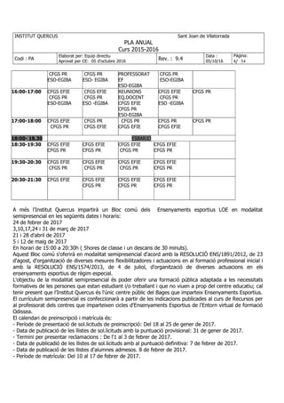INSTITUT QUERCUS Sant Joan de Vilatorrada
PLA ANUAL
Curs 2015-2016
Codi : PA
Elaborat per: Equip directiu
Aprovat per CE: 05 d'octubre 2016
Rev. : 9.4
Data :
05/10/16
Pàgina:
8/ 54
CFGS PR
ESO-EGIBA
CFGS PR
ESO- EGIBA
PROFESSORAT
EF
ESO-EGIBA
CFGS PR
ESO-EGIBA
16:00-17:00 CFGS EFIE
CFGS PR
ESO-EGIBA
CFGS EFIE
CFGS PR
ESO -EGIBA
REUNIONS
EQ.DOCENT
CFGS EFIE
CFGS PR
ESO-EGIBA
CFGS EFIE
CFGS PR
ESO -EGIBA
CFGS PR
17:00-18:00 CFGS EFIE
CFGS PR
CFGS PR
CFGS EFIE
CFGS PR
CFGS EFIE
CFGS PR
CFGS EFIE
CFGS PR
18:00- 18.30 ESBARJO
18:30-19:30 CFGS EFIE
CFGS PR
CFGS EFIE
CFGS PR
CFGS EFIE
CFGS PR
CFGS EFIE
CFGS PR
19:30-20:30 CFGS EFIE
CFGS PR
CFGS EFIE
CFGS PR
CFGS EFIE
CFGS PR
CFGS EFIE
CFGS PR
20:30-21:30 CFGS EFIE CFGS EFIE
CFGS PR
CFGS EFIE
CFGS PR
CFGS EFIE
CFGS PR
A més l'Institut Quercus impartirà un Bloc comú dels Ensenyaments esportius LOE en modalitat
semipresencial en les següents dates i horaris:
24 de febrer de 2017
3,10,17,24 i 31 de març de 2017
21 i 28 d'abril de 2017
5 i 12 de maig de 2017
En horari de 15:00 a 20:30h ( 5hores de classe i un descans de 30 minuts).
Aquest Bloc comú s'oferirà en modalitat semipresencial d'acord amb la RESOLUCIÓ ENS/1891/2012, de 23
d'agost, d'organització de diverses mesures flexibilitzadores i actuacions en al formació professional inicial i
amb la RESOLUCIÓ ENS/1574/2013, de 4 de juliol, d'organització de diverses actuacions en els
ensenyaments esportius de règim especial.
L'objectiu de la modalitat semipresencial és poder oferir una formació pública adaptada a les necessitats
formatives de les persones que estan estudiant i/o treballant i que no viuen a prop del centre educatiu; cal
tenir present que l'Institut Quercus és l'únic centre públic del Bages que imparteix Ensenyaments Esportius.
El currículum semipresencial es confeccionarà a partir de les indicacions publicades al curs de Recursos per
al professorat dels centres que imparteixen cicles d'Ensenyaments Esportius de l'Entorn virtual de formació
Odissea.
El calendari de preinscripció i matrícula és:
- Període de presentació de sol.licituds de preinscripció: Del 18 al 25 de gener de 2017.
- Data de publicació de les llistes de sol.licituds amb la puntuació provisional: 31 de gener de 2017.
- Termini per presentar reclamacions : De l'1 al 3 de febrer de 2017.
- Data de publicadió de les llistes de sol.licituds amb al puntuació definitiva: 7 de febrer de 2017.
- Data de publicació de les llistes d'alumnes admesos. 8 de febrer de 2017.
- Període de matrícula: Del 10 al 17 de febrer de 2017.
 