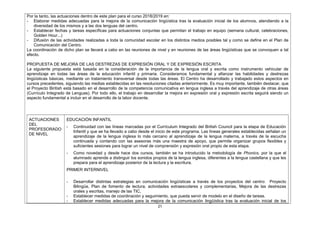 Por la tanto, las actuaciones dentro de este plan para el curso 2018/2019 en:
- Elaborar medidas adecuadas para la mejora de la comunicación lingüística tras la evaluación inicial de los alumnos, atendiendo a la
diversidad de los mismos y a las dos lenguas del centro.
- Establecer fechas y tareas específicas para actuaciones conjuntas que permitan el trabajo en equipo (semana cultural, celebraciones,
Golden Hour...)
- Difusión de las actividades realizadas a toda la comunidad escolar en los distintos medios posibles tal y como se define en el Plan de
Comunicación del Centro.
La coordinación de dicho plan se llevará a cabo en las reuniones de nivel y en reuniones de las áreas lingüísticas que se convoquen a tal
efecto.
PROPUESTA DE MEJORA DE LAS DESTREZAS DE EXPRESIÓN ORAL Y DE EXPRESIÓN ESCRITA
La siguiente propuesta está basada en la consideración de la importancia de la lengua oral y escrita como instrumento vehicular de
aprendizaje en todas las áreas de la educación infantil y primaria. Consideramos fundamental y afianzar las habilidades y destrezas
lingüísticas básicas, mediante un tratamiento transversal desde todas las áreas. El Centro ha desarrollado y trabajado estos aspectos en
cursos precedentes, siguiendo las medias establecidas en las resoluciones citadas anteriormente. Es muy importante, también destacar, que
el Proyecto Biritish está basado en el desarrollo de la competencia comunicativa en lengua inglesa a través del aprendizaje de otras áreas
(Currículo Integrado de Lenguas). Por todo ello, el trabajo en desarrollar la mejora en expresión oral y expresión escrita seguirá siendo un
aspecto fundamental a incluir en el desarrollo de la labor docente.
ACTUACIONES
DEL
PROFESORADO
DE NIVEL
EDUCACIÓN INFANTIL
- Continuidad con las líneas marcadas por el Currículum Integrado del British Council para la etapa de Educación
Infantil y que se ha llevado a cabo desde el inicio de este programa. Las líneas generales establecidas señalan un
aprendizaje de la lengua inglesa lo más cercano al aprendizaje de la lengua materna, a través de la escucha
continuada y contando con las asesoras más una maestra de apoyo, que permite organizar grupos flexibles y
suficientes sesiones para lograr un nivel de comprensión y expresión oral propio de esta etapa.
- Como novedad y desde hace dos cursos, también se ha introducido la metodología de Phonics, por la que el
alumnado aprende a distinguir los sonidos propios de la lengua inglesa, diferentes a la lengua castellana y que les
prepara para el aprendizaje posterior de la lectura y la escritura.
PRIMER INTERNIVEL
- Desarrollar distintas estrategias en comunicación lingüísticas a través de los proyectos del centro: Proyecto
Bilingüe, Plan de fomento de lectura, actividades extraescolares y complementarias, Mejora de las destrezas
orales y escritas, manejo de las TIC,
- Establecer medidas de coordinación y seguimiento, que pueda servir de modelo en el diseño de tareas.
- Establecer medidas adecuadas para la mejora de la comunicación lingüística tras la evaluación inicial de los
21
 
