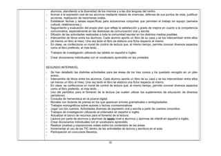 alumnos, atendiendo a la diversidad de los mismos y a las dos lenguas del centro.
- Animar a la expresión oral de los alumnos mediante relatos de vivencias, defensa de sus puntos de vista, justificar
acciones, realización de resúmenes orales.
- Establecer fechas y tareas específicas para actuaciones conjuntas que permitan el trabajo en equipo (semana
cultural, celebraciones,)
- Seguimiento y evaluación del propio plan que refleje la satisfacción y grado de mejora en cuanto a la competencia
comunicativa, especialmente en las destrezas de comunicación oral y escrita.
- Difusión de las actividades realizadas a toda la comunidad escolar en los distintos medios posibles.
- Intercambio de libros entre los alumnos. Cada alumno aporta un libro de su casa y se los intercambian entre ellos
(al menos un libro al mes). Una vez leído el libro se elabora una ficha respecto al mismo.
- En clase, se confecciona un mural de control de lectura que, al mismo tiempo, permite conocer diversos aspectos
como el libro preferido, el más leído…
- Trabajos de investigación utilizando las tablets en español e inglés.
- Crear diccionarios individuales con el vocabulario aprendido en las unidades
SEGUNDO INTERNIVEL
- Se han detallado las distintas actividades para las áreas de los tres cursos y ha quedado recogido en un plan
anexo.
- Intercambio de libros entre los alumnos. Cada alumno aporta un libro de su casa y se los intercambian entre ellos
(al menos un libro al mes). Una vez leído el libro se elabora una ficha respecto al mismo.
- En clase, se confecciona un mural de control de lectura que, al mismo tiempo, permite conocer diversos aspectos
como el libro preferido, el más leído…
- Uso del periódico para el fomento de la lectura (se suelen utilizar los suplementos de educación de diversos
periódicos)
- Consulta de hemeroteca en la pizarra digital.
- Murales con titulares de prensa en los que aparecen errores gramaticales o ambigüedades.
- Trabajos monográficos sobre autores o fechas conmemorativas
- Jugar con los cuentos. Actividades diversas de expresión oral y escrita a partir de cuentos conocidos.
- Trabajos de investigación utilizando el ordenador en español e inglés.
- Actualizar el banco de recursos para el fomento de la lectura.
- Lectura por parte de alumnos y alumnas de sexto nivel a alumnos y alumnas de infantil en español e inglés.
- Crear diccionarios individuales con el vocabulario aprendido.
- Realizar pruebas y exposiciones orales sobre los contenidos de las áreas.
- Incrementar el uso de las TIC dentro de las actividades de lectura y escritura en el aula.
- Participación en concursos literarios.
-
22
 