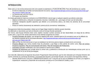 INTRODUCCIÓN:
Este curso y a raíz de las actuaciones del curso pasado se planteará un PLAN DE MEJORA. Para ello tendremos en cuenta:
- El informe elaborado en el Plan de Autoevaluación de centro: http://ceiplosdocelinajes.centros.educa.jcyl.es/sitio/index.cgi?
wid_seccion=1&wid_item=90
- La memoria del curso 2017/2018
- El Proyecto de Dirección.
En líneas generales la mejora se centrará en la CONVIVENCIA, dando lugar a cualquier aspecto que afecte a esta área:
- Mejorar la distribución y utilización de espacios, recursos, materiales, etc…para lograr el buen uso de todos ellos.
- Continuar trabajando aquellos aspectos que afectan a la convivencia diaria y de todos los sectores de la comunidad
educativo.
- Poner en marcha mecanismos de valoración continua de la convivencia: mediadores, …
Recogeremos todas las propuestas e ideas que se hagan llegar desde los distintos grupos docentes.
Se elaborará un documento que tanto el Claustro como el Consejo Escolar aprobarán.
Así mismo, este Equipo Directivo tiene como objetivo impulsar cuantas acciones se han desarrollado a lo largo de los últimos
cuatro años, y que se han venido plasmando en los distintos programas de centro:
- Proyecto Educativo de Centro, que recoge los objetivos del centro, basados tanto en la normativa como en la reflexión de
los distintos sectores de la comunidad educativa: http://ceiplosdocelinajes.centros.educa.jcyl.es/sitio/index.cgi?
wid_seccion=1&wid_item=90
- RRI y el Plan de Convivencia por el que se establecen los términos para la mejora constante de la convivencia.
- Proyecto Bilingüe que marca nuestra línea de actuación y que llega a otros planes de centro como Plan de Lectura,
Proyecto Lingüístico, Plan de Comunicación del Centro, Plan de Formación del Profesorado.
- Propuesta curricular modificada a raíz de la puesta en marcha de la LOMCE.
- Proyecto de Autonomía que cumple ahora su tercer año y pretende la introducción de metodologías activas junto con la
actualización en el uso de las tecnologías.
Con todo ello, elaboramos el siguiente documento Programación General Anual, que ha sido redactado por el Equipo Directivo del
Centro, teniendo en cuenta las decisiones y propuestas del Claustro y el Consejo Escolar y de acuerdo a los siguientes criterios:
- Decreto 26/2016 de 21 de junio y ORDEN EDU/519/2019, de 17 de junio por la que se establece el currículo y se regula la
implantación, evaluación y desarrollo de la educación primaria en la Comunidad de Castilla y León.
3
 