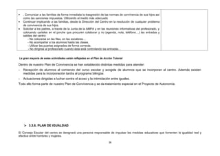 • . Comunicar a las familias de forma inmediata la trasgresión de las normas de convivencia de sus hijos así
como las sanciones impuestas. Utilizando el medio más adecuado
• Continuar implicando a las familias, desde la Dirección del Centro en la resolución de cualquier problema
de convivencia de sus hijos.
• Solicitar a los padres, a través de la Junta de la AMPA y en las reuniones informativas del profesorado, y
colocando carteles en el porche que procuren colaborar y no (agenda, nota, teléfono…) las entradas y
salidas del centro:
- No colocarse en las filas, en las escaleras…
- No acompañar a los alumnos hasta las clases.
- Utilizar las puertas asignadas de forma correcta.
- No dirigirse al profesorado cuando éste está controlando las entradas…
La gran mayoría de estas actividades están reflejadas en el Plan de Acción Tutorial
Dentro de nuestro Plan de Convivencia se han establecido distintas medidas para atender:
- Recepción de alumnos al comienzo del curso escolar y acogida de alumnos que se incorporan al centro. Además existen
medidas para la incorporación tardía al programa bilingüe.
- Actuaciones dirigidas a luchar contra el acoso y la intimidación entre iguales.
Todo ello forma parte de nuestro Plan de Convivencia y se da tratamiento especial en el Proyecto de Autonomía.
 3.3.6. PLAN DE IGUALDAD
El Consejo Escolar del centro se designará una persona responsable de impulsar las medidas educativas que fomenten la igualdad real y
efectiva entre hombres y mujeres.
36
 