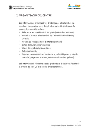 Generalitat de Catalunya
Departament d’Educació
4
Programació General Anual Curs 2019-20
2. ORGANITZACIÓ DEL CENTRE
Les informacions organitzatives d’interès per a les famílies es
recullen i transmeten en el Recull Informatiu d’inici de curs. En
aquest document hi trobem:
- Relació de les tutories amb els grups (Noms dels mestres)
- Horaris d’atenció a les famílies de l’administrativa i l’Equip
Directiu
- Horaris de funcionament d’infantil i primària
- Dates de lliurament d’informes
- Llistat de celebracions previstes
- Calendari escolar
- Normes i recomanacions (Assistència, salut i higiene, quota de
material, pagament sortides, recomanacions d’ús pràctic)
Les informacions referents a cada grup classe, el tutor les fa arribar
a principi de curs i/o a la reunió amb les famílies.
 