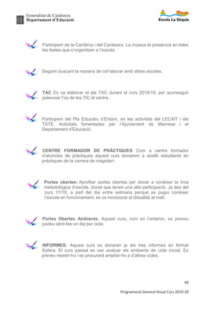 Generalitat de Catalunya
Departament d’Educació
4
Programació General Anual Curs 2019-20
2. ORGANITZACIÓ DEL CENTRE
Les informacions organitzatives d’interès per a les famílies es
recullen i transmeten en el Recull Informatiu d’inici de curs. En
aquest document hi trobem:
- Relació de les tutories amb els grups (Noms dels mestres)
- Horaris d’atenció a les famílies de l’administrativa i l’Equip
Directiu
- Horaris de funcionament d’infantil i primària
- Dates de lliurament d’informes
- Llistat de celebracions previstes
- Calendari escolar
- Normes i recomanacions (Assistència, salut i higiene, quota de
material, pagament sortides, recomanacions d’ús pràctic)
Les informacions referents a cada grup classe, el tutor les fa arribar
a principi de curs i/o a la reunió amb les famílies.
 