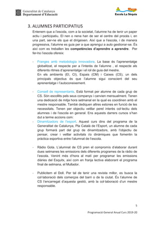 Generalitat de Catalunya
Departament d’Educació
5
Programació General Anual Curs 2019-20
3. ALUMNES PARTICIPATIUS
Entenem que a l’escola, com a la societat, l’alumne ha de tenir un paper
actiu i participatiu. El nen o nena han de ser el centre del procés i, en
una part, ser-ne els que el dirigeixen. Així que a l’escola, i de manera
progressiva, l’alumne es guia per a que aprengui a auto gestionar-se. És
així com es treballen les competències d’aprendre a aprendre. Per
fer-ho l’escola ofereix:
- Franges amb metodologia innovadora. La base és l’aprenentatge
globalitzat, el respecte per a l’interès de l’alumne , el respecte als
diferents ritmes d’aprenentatge i el rol de guia del mestre.
En els ambients (EI, CI), Espais (CM) i Caixes (CS), un dels
principals objectius és que l’alumne sigui conscient del seu
aprenentatge i l’autoconeixement.
- Consell de representants. Està format per alumne de cada grup de
CS. Són escollits pels seus companys i canvien mensualment. Tenen
una dedicació de mitja hora setmanal en la qual es coordinen amb el
mestre responsable. També dediquen altres estones en funció de les
necessitats. Tenen per objectiu vetllar perel interès col·lectiu dels
alumnes i de l’escola en general. Ens aquests darrers cursos s’han
dut a terme accions com:
- Dinamitzadors de l’esport. Aquest curs dins del programa de la
Generalitat de Catalunya, Pla Català de l’Esport, un alumne de cada
grup formarà part del grup de dinamitzadors, amb l’objectiu de
pensar, crear i vetllar activitats i/o dinàmiques que fomentin la
pràctica esportiva entre l’alumnat de l’escola.
- Ràdio Gota. L’alumnat de CS pren el compromís d’elaborar durant
dues setmanes les emissions dels diferents programes de la ràdio de
l’escola. Venint més d’hora al matí per programar les emissions
diàries del Esquitx, així com en franja lectiva elaborant el programa
final de setmana, el Mullador.
- Publicitem el Doll. Per tal de tenir una revista millor, es busca la
col·laboració dels comerços del barri o de la ciutat. És l’alumne de
CS l’encarregat d’aquesta gestió, amb la col·laboració d’un mestre
responsable.
 
