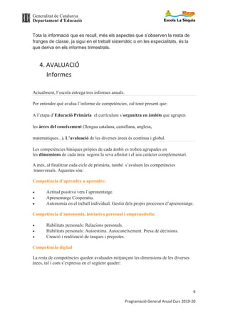 Generalitat de Catalunya
Departament d’Educació
6
Programació General Anual Curs 2019-20
Tota la informació que es recull, més els aspectes que s’observen la resta de
franges de classe, ja sigui en el treball sistemàtic o en les especialitats, és la
que deriva en els informes trimestrals.
4. AVALUACIÓ
Informes
Actualment, l’escola entrega tres informes anuals.
Per entendre què avalua l’informe de competències, cal tenir present que:
A l’etapa d’Educació Primària el currículum s’organitza en àmbits que agrupen
les àrees del coneixement (llengua catalana, castellana, anglesa,
matemàtiques...). L’avaluació de les diverses àrees és contínua i global.
Les competències bàsiques pròpies de cada àmbit es troben agrupades en
les dimensions de cada àrea segons la seva afinitat i el seu caràcter complementari.
A més, al finalitzar cada cicle de primària, també s’avaluen les competències
transversals. Aquestes són:
Competència d’aprendre a aprendre:
· Actitud positiva vers l’aprenentatge.
· Aprenentatge Cooperatiu.
· Autonomia en el treball individual. Gestió dels propis processos d’aprenentatge.
Competència d’autonomia, iniciativa personal i emprenedoria:
· Habilitats personals: Relacions personals.
· Habilitats personals: Autoestima. Autoconeixement. Presa de decisions.
· Creació i realització de tasques i projectes.
Competència digital
La resta de competències queden avaluades mitjançant les dimensions de les diverses
àrees, tal i com s’expressa en el següent quadre:
 