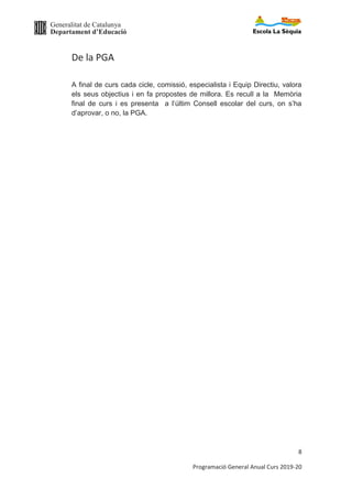 Generalitat de Catalunya
Departament d’Educació
8
Programació General Anual Curs 2019-20
De la PGA
A final de curs cada cicle, comissió, especialista i Equip Directiu, valora
els seus objectius i en fa propostes de millora. Es recull a la Memòria
final de curs i es presenta a l’últim Consell escolar del curs, on s’ha
d’aprovar, o no, la PGA.
 