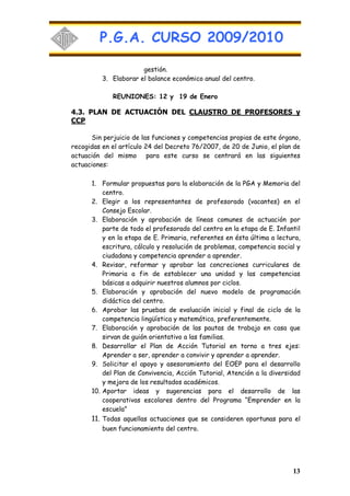 P.G.A. CURSO 2009/2010

                       gestión.
          3. Elaborar el balance económico anual del centro.

             REUNIONES: 12 y 19 de Enero

4.3. PLAN DE ACTUACIÓN DEL CLAUSTRO DE PROFESORES y
CCP

      Sin perjuicio de las funciones y competencias propias de este órgano,
recogidas en el artículo 24 del Decreto 76/2007, de 20 de Junio, el plan de
actuación del mismo para este curso se centrará en las siguientes
actuaciones:

      1. Formular propuestas para la elaboración de la PGA y Memoria del
          centro.
      2. Elegir a los representantes de profesorado (vacantes) en el
          Consejo Escolar.
      3. Elaboración y aprobación de líneas comunes de actuación por
          parte de todo el profesorado del centro en la etapa de E. Infantil
          y en la etapa de E. Primaria, referentes en ésta última a lectura,
          escritura, cálculo y resolución de problemas, competencia social y
          ciudadana y competencia aprender a aprender.
      4. Revisar, reformar y aprobar las concreciones curriculares de
          Primaria a fin de establecer una unidad y las competencias
          básicas a adquirir nuestros alumnos por ciclos.
      5. Elaboración y aprobación del nuevo modelo de programación
          didáctica del centro.
      6. Aprobar las pruebas de evaluación inicial y final de ciclo de la
          competencia lingüística y matemática, preferentemente.
      7. Elaboración y aprobación de las pautas de trabajo en casa que
          sirvan de guión orientativo a las familias.
      8. Desarrollar el Plan de Acción Tutorial en torno a tres ejes:
          Aprender a ser, aprender a convivir y aprender a aprender.
      9. Solicitar el apoyo y asesoramiento del EOEP para el desarrollo
          del Plan de Convivencia, Acción Tutorial, Atención a la diversidad
          y mejora de los resultados académicos.
      10. Aportar ideas y sugerencias para el desarrollo de las
          cooperativas escolares dentro del Programa “Emprender en la
          escuela”
      11. Todas aquellas actuaciones que se consideren oportunas para el
          buen funcionamiento del centro.




                                                                         13
 