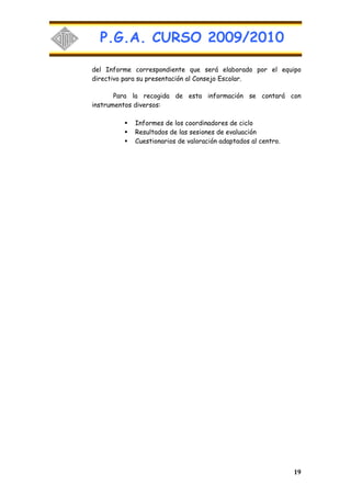 P.G.A. CURSO 2009/2010

del Informe correspondiente que será elaborado por el equipo
directivo para su presentación al Consejo Escolar.

       Para la recogida de esta información se contará con
instrumentos diversos:

            Informes de los coordinadores de ciclo
            Resultados de las sesiones de evaluación
            Cuestionarios de valoración adaptados al centro.




                                                               19
 