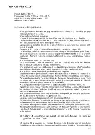 CEIP PUIG D’EN VALLS


    Dimarts de 10:45-11:30.
    Dimecres de 10:00 a 10:45 i de 12:30 a 13:15.
    Dijous de 10:00 a 10:45 i de 10:45 a 11:30.
    Divendres de 12:30 a 13:15.


    ELABORACIÓ DELS HORARIS:

           S’han prioritzat dos desdobles per grup, en català des de 1r fins a 6è, i 2 desdobles per grup
           en matemàtiques en el 3r cicle.
           S’han elaborat els horaris per cicles.
           L’horari de la llengua estrangera és l’especificat en el Pla Plurilingüe al 1r i 2n cicle.
           Les instruccions de la Conselleria per EI 1 hora setmanal a EI (dues sessions de 30 min) a
           3 i 4 anys, i dues sessions de 45 minuts per a 5 anys
           Les sessions de castellà a EI són 6 i es desenvolupen a la classe amb més alumnes amb
           petició de satellà.
           Cada dia, de 12-12.30h, es realitzarà la mitg hora de lectura a tota l’etapa d’EP.
           De les sessions de lectura i haurà: dues dedicades a l’anglès (en quasi tots els grups de 1er i
           2n cicle), 2 dedicades a castellà, 1 dedicada a apadrinament lector entre el 1r i el 3r cicle,
           entre quart i 5 anys, la resta serà en català. En 5è nivell una sessió serà lectura de l’àrea de
           Ciutadania.
           S’ha destinat una sessió a la Tutoria en grup.
           En EI es dedicaran 15 min per esmorzar a l’aula, en 1r cicle 10 min, en 2n cicle 5 minut,
           dins la classe, d’acord amb el Projecte d’alimentació.
           S’ha establert un horari per a cadascuna de les dependències d’ús comú: sala d’ordinadors,
           aula d’idiomes, biblioteca, taller, vídeos, pistes esportives, hort escolar, punt verd.
           S’ha elaborat l’horari de neteja del pati i utilització de les pistes.
           El centre tancarà les portes a les 9h. Després d’aquesta hora no és permesa ni l’entrada ni la
           sortida del recinte escolar sense autorització familiar (Instruccions al Pla de Convivència).
           Per una millor adaptació a l’activitat escolar, els alumnes de 3 anys tendran un horari reduït
           els primers dies de curs. Hi haurà a les aules un full de registre per controlar les faltes de
           puntualitat i avissar als serveis socials en cas de reiteració.
           A EI l’organització temporal respectarà la globalitat del nen disposant els ritmes, les
           freqüències, tenint cura de l’equilibri entre el temps d’activitat i de descans, el temps per al
           joc espontani i el temps d’activitats dirigides, el temps per a activitats grupals i el temps per
           a les iniciatives de cada nen/a.
           Tots els grups tendran una sessió amb ordinadors, a EI impartida pel tutor o les professores
           de TIC. Hi haura un professor de TIC per a cada cicle.
           La religió serà impartida per una professora contratada pel bisbat.
           En les sessions de tutoria s’organitzarà, una vegada al mes, una sessió de tot el nivell on es
           realitzaran exercicis no competitius, lúdics per reforçar les habilitats bàsiques.
           Els alumnes d’incorporació tardana, previa matricul·lació, començaran les classes dos dies
           després de la data de formalització de la matrícula a fi de poderr organitzar la seua recepció
           i acolliment. Sempre i quan ho permeti la situació familiar. Si no fos possible s’incorporaria
           al dia següent.

           d) Criteris d’organització del suport, de les substitucions, els torns de
              guàrdies i els torns d’esplai.

           El suport a EI el realitzan les mestres de reforç (s’ha d’intentar que els suports no
           coincideixin el mateix día) i els alumnes amb nee i problemes d’audició i llenguatge rebran
                                                                                                         22
 