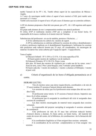 CEIP PUIG D’EN VALLS

          també l’atenció de les PT i AL. També rebran suport de les especialistes de Música i
          Anglès.
          A 5 anys els nouvinguts també reben el suport d’un/a mestre/a d’AD, però també sería
          necessari a 3 i 4 anys.
          També sería necessari el suport d’un/a AT pels casos d’alumnes que no controlen esfínters.

          A EP els alumnes proposats a final del curs passat, per a PT, AL i AD seguiran amb aquest
          suport.
          Els grups amb alumnes de nee i compensatòria tendran una atenció preferent.
          El reforç d’EP el realitzaran mestres d’EP per a completar el seu horari lectiu. El
          responsable de la tasca a realitzar és el mestre tutor de l’alumne.

          Substitucions del professorat –en cas de malaltia, permisos i llicències; ...:
                  A EI les substitucions les cubreix les mestres de suport.
                  A EP les substitucions es cubriran utilitzant les sessions de reforç o desdobalemnts (
          si afecta a professors implicats en el desdoblament) Seguidament s’utilitzaran les sessions
          dels professors amb reducció horaria per 55 anys, els coordinadors, els encarregats de
          material. En darrer lloc seran cubertes per l’equip de suport i l’equip directiu.

          Torns d’esplai:
                 I) Educació Infantil: D’11:30 h a 12:15 h. A la zona específica d’EI.
                    Hi haurà quatre mestres de vigilància i un de mediació.
                 II) Educació Primària: D’11:30-12 h. Pistes i zona
                 dels pins. Hi haurà dos mestres de vigilància per a cada una de les zones: zona 1
                 Zona de terra, zona 2 Pins i pista basquet, zona 3 entrada i pista handbol)-
                 Hi haurà cada dia: 1 mestre de mediació, 1 mestre o alumnes al bibliopati, 1 mestre
                 al punt verd.

          e)                  Criteris d’organització de les hores d’obligada permanència en el
                   centre.

                   HORARI LECTIU:
                   -            Tots els mestres sense cap càrrec (equip directiu, coordinadors o de més de
                        55 anys) tendran 25 sessions d’atenció directa amb alumnes.
                   -            Les sessions de reforç que fa el professorat seran sempre dins del seu cicle i
                        dins l’aula.
                   -            El professorat sense tutoria té 25 sessions d’atenció directa. Imparteix una
                        àrea o fa el reforç assignat.
                   -            El professorat que té assignada la coordinació del cicle té assignades dues
                        sessions de coordinació.
                   -            Les dues mestres encarregades de material tenen assignada dues sessions
                        setmanals.
                   -            La responsable del projecte xarxipèlag té assignades 6 sessions setmanals
                        de coordinació.
                   -            Cinc professores de més de 55 anys han sol·licitat reducció horària
                        d’atenció directa a alumnes. Es faran càrrec, en horari lectiu, del material del
                        centre de recurs del centre, de la biblioteca, de coordinacions i de la farmaciola del
                        centre.
               -               A la coordinadora lingüística se li han assignat dues sessions setmanals.
               -               A la coordinadora de les activitats complemetàries se li han assignat tres
                       sessions.

                                                                                                           23
 