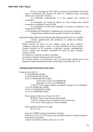 CEIP PUIG D’EN VALLS

            -           Hi ha un encarregat de l’hort amb sis sessions pel manteniment del mateix,
                amb la col·laboració dels alumnes del centre on s’impartirà classes amb grups
                reduïts com a màxim de 8 alumnes.
            -           Al coordinador mediambiental se li han assignat dues sessions de
                coordinació.
            -           Al coordinador de l’Equip de Suport se li han assignat dues sessions
                setmanals de coordinació i una de CCBB.
            -           Els coordinadors de cicle tenen assignades 2 sessions de coordinació i una
                d’aquestes de CCBB.
            -   La Coordinadora de Plurilingüe te assignades dues sessions de coordinació.
            -           L’Equip directiu tindrà un horari específic d’atenció a les famílies..

         HORARI COMPLEMENTARI D’OBLIGADA PERMANÈNCIA EN EL CENTRE:
           -           L’horari complementari del professorat es realitza de dilluns,
               divendres de 8 a 9 h:
           Dilluns reunions de nivell i/o àrea, dimarts tutoria de pares, dimecres
           coordinació equip de suport i cicles ( la resta coordinació de nivell), dijous
           reunions mensuals de les comissions Lingüística, europea, mediambiental,
           revista i pàgina web, divendres coordinació de nivell i/o àrea, divendres
           reunions de cicle.
           Els claustres es celebraran en dijous i divendres.
           Les juntes d’avaluació seran una per cicle a la tarda.
           Els Consells escolars i les Comissions seran a la tarda excepte aquelles que els seus
           integrants tenguin disponibilitat horaria i serien dijous o divendres de 8 a 9 h.


         Calendari anual i horari general del centre:

         Horari pel curs 2012-13:
                9-.10 SESSIÓ DE 60 MIN.
                10-10:45 SESSIÓ DE 45 MIN
                10:45-11:30h SESSIÓ DE 45 MIN.
                                primer cicle 11:20-11:30 ESMORZAR
                               segon cicle: 11:25-11:30 ESMORZAR
                        11:30-12: PATI temps d’esbarjo, de mediació, de punt verd i de bibliopati.
                12-12:30: SESSIÓ DE 30 MIN.
                12:30-13:15 SESSIÓ DE 45 MIN.
                13:15-14: SESSIÓ DE 45 MIN.

                Horari projecte “Què sona a Puig d’en Valls?”
                       08:50-09. Cançó o peça musical seleccionada.
                       11:30-12: Cançons o peces variades de l’autor seleccionat
                       13:55-14:05. Cançó o peça de l’horari d’entrada.

                Horari guàrdies professors a la tarda:
                       De 16 a 18 h.

                Horari de l’APIMA d’atenció als alumnes i famílies:
                Cada dia d’11:30 a 12 h. Per alumnes que necessiten esmorzar ( d’acord al projecte
                d’alimentació del centre).
                Atenció a les famílies: dimarts i dijous de 12 a 14 h.


                                                                                                 24
 