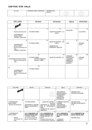 CEIP PUIG D’EN VALLS

          3er cicle                   ASSIGNATURES SUSPESES.            -ENTREGA DE
                                                                        NOTES




         DILLUNS                                    dimarts                        dimecres                       dijous        divendres


           8                                                             9                   10                            11                 12
                                                                                                           CLAUSTRE
     -    Reunió convivència EI        -TUTORIA PARES                        -EQUIP DE SUPORT + 2n                              CLAUSTRE
                                                                                     CICLE
     -    COORDINACIÓ
          NIVELL/ÀREA
     -    CONSELL ESCOLAR

                                 15                                     16                       17                        18                 19
                                                                             -EQUIP DE SUPORT + 3er
                                       -TUTORIA PARES                                CICLE                 -CCP                 -REUNIÓ
     -    COORDINACIÓ                                                                                                           CICLE.
          NIVELL/ÀREA                                                        -MOMENTS DE
     -    Reunió convivència 1er                                             CONÈIXER L’ESCOLA.
          cicle
     -    CONSELL ESCOLAR


                                                         23                                         24                     25                 26
22                                                                                                         COMISSIÓ
                                       -TUTORIA PARES                        -EQUIP DE SUPORT + EI         LINGÜÍSTICA          -REUNIÓ
-COORDINACIÓ NIVELL/ÀREA                   -   PORTES OBERTES                                              -COMISSIÓ            CICLE.
    -  Reunió convivència 2n                   DIA DEL LLIBRE                                              AMBIENTAL
       cicle                                                                                               -COMISSIÓ
                                                                                                           REVISTA.

                                                         30
29
                                       -TUTORIA PARES
     -    COORDINACIÓ
          NIVELL/ÀREA
     -    Reunió convivència 3er
          cicle




         DILLUNS                        dimarts                       dimecres                    dijous                    Divendres
                                                                                     1                        2                           3

                                                                                          -DECORAR EL               -REUNIÓ CICLE
                                                                                          CENTRE AMB EL             -ENTREPÀ SOLIDARI.
                                                                                          MONOGRÀFIC
                                                                                          -COMISSIÓ
                                                                                          PROJECTES
                                                                                          EUROPEUS
                           6                             7                            8                   9                            10
-COORDINACIÓ                   -TUTORIA PARES                     -EQUIP DE SUPORT +      COMISSIÓ FONS DE          -REUNIÓ CICLE.
NIVELL/ÀREA                                                                   1erCICLE    LLIBRES                   -REUNIÓ DE DELEGATS
- Reunió convivència EI        -DECORAR EL CENTRE             -DECORAR EL CENTRE          -DECORAR EL               12:45
                               AMB EL MONOGRÀFIC              AMB EL MONOGRÀFIC           CENTRE AMB EL
                               TRIAT                          TRIAT                       MONOGRÀFIC.
                                                              -MOMENTS DE CANVI A
                                                              L’INSTITUT.
                      13                                 14                          15                  16                                   17
- COORDINACIÓ                  12 h CONCERTS 1R               12 h CONCERTS 2n            12 h CONCERTS             12 h CONCERTS 3R
NIVELL/ÀREA                    CICLE FESTES PDV               CICLE FESTES PDV            EI CICLE FESTES           CICLE FESTES PDV
                               -TUTORIA PARES                 -EQUIP SUPORT + 2n          PDV
     -    Reunió               16 H Jurat concurs de          CICLE                                                 -REUNIÓ CICLE.
          convivència 1er      dibuix i concurs literari.     Proposta d’alumnes que      -COMISSIÓ
          cicle                                               no promocionen i alumnes    AMBIENTAL

                                                                                                                                              32
 
