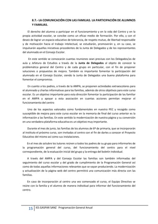 15 IES GASPAR SANZ Programación General Anual
8.7.- LA COMUNICACIÓN CON LAS FAMILIAS. LA PARTICIPACIÓN DE ALUMNOS
Y FAMILIAS.
El derecho del alumno a participar en el funcionamiento y en la vida del Centro y en la
propia actividad escolar, se concibe como un eficaz medio de formación. Por ello, y con el
deseo de lograr un espacio educativo de tolerancia, de respeto mutuo, de libertad responsable
y de motivación hacia el trabajo intelectual, se estudiarán, promoverán y, en su caso, se
impulsarán aquellas iniciativas procedentes de la Junta de Delegados y de los representantes
del alumnado en el Consejo Escolar.
En este sentido se convocarán cuantas reuniones sean precisas con los Delegados/as de
aula y Jefatura de Estudios a través de la Junta de Delegados al objeto de conocer la
problemática general del Centro y de cada grupo en particular, con el fin de proponer
soluciones o propuestas de mejora. También es importante fomentar la participación del
alumnado en el Consejo Escolar, siendo la Junta de Delegados una buena plataforma para
fomentar el compromiso.
En cuanto a los padres, a través de la AMPA, se proponen actividades extraescolares para
el alumnado y charlas informativas para las familias, además de otros objetivos para este curso
escolar. Es un objetivo importante para esta dirección fomentar la participación de las familiar
en el AMPA y apoyar a esta asociación en cuantas acciones permitan mejorar el
funcionamiento del centro
Uno de los aspectos valorados como fundamentales en nuestro PEC y recogido como
susceptible de mejora para este curso escolar en la memoria de final del curso anterior es la
información a las familias. En este sentido la modernización de nuestra página y su conversión
en una verdadera plataforma educativa es un objetivo muy importante.
Durante el mes de junio, las familias de los alumnos de 6º de primaria, que se incorporarán
al instituto el próximo curso, son invitadas al centro con el fin de darles a conocer el Proyecto
Educativo del mismo así como sus instalaciones.
En el mes de octubre los tutores reúnen a todos los padres de su grupo para informarles de
la programación general del curso, del funcionamiento del centro para el nivel
correspondiente, de la evaluación inicial del grupo y la entrega del boletín individual.
A través del AMPA y del Consejo Escolar las familias son también informadas del
seguimiento del curso escolar y del grado de cumplimiento de la Programación General así
como de todas aquellas informaciones relevantes que se vayan produciendo. La modernización
y actualización de la página web del centro permitirá una comunicación más directa con las
familias.
En caso de incorporación al centro una vez comenzado el curso, el Equipo Directivo se
reúne con la familia y el alumno de manera individual para informar del funcionamiento del
centro.
 