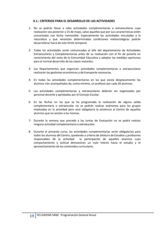 19 IES GASPAR SANZ Programación General Anual
9.1.- CRITERIOS PARA EL DESARROLLO DE LAS ACTIVIDADES
1- No se podrán llevar a cabo actividades complementarias o extraescolares cuya
realización sea posterior a 15 de mayo, salvo aquellas que por sus características estén
concertadas con fecha inamovible. Especialmente las actividades vinculadas a la
naturaleza y que necesitan determinadas condiciones meteorológicas podrán
desarrollarse fuera de este límite temporal.
2- Todas las actividades serán comunicadas al Jefe del departamento de Actividades
Extraescolares y Complementarias antes de su realización con el fin de ponerlo en
conocimiento del resto de la Comunidad Educativa y adoptar las medidas oportunas
para el normal desarrollo de las clases restantes.
3- Los Departamentos que organicen actividades complementarias o extraescolares
realizarán las gestiones económicas y de transporte necesarias.
4- En todas las actividades complementarias en las que exista desplazamiento los
alumnos irán acompañados de, como mínimo, un profesor por cada 20 alumnos.
5- Las actividades complementarias y extraescolares deberán ser organizadas por
personal docente y aprobadas por el Consejo Escolar.
6- En las fechas en las que se ha programado la realización de alguna salida
complementaria o extraescolar no se podrán realizar exámenes para los grupos
implicados en la actividad pero será obligatoria la asistencia al Centro de aquellos
alumnos que no asistan a las mismas.
7- Durante la semana que precede a las Juntas de Evaluación no se podrá realizar
ninguna actividad complementaria o extraescolar.
8- Durante el presente curso, las actividades complementarias serán obligatorias para
todos los alumnos del Centro, quedando a criterio de Jefatura de Estudios y profesores
responsables de la actividad la participación de aquellos alumnos cuyo
comportamiento y actitud demuestren un nulo interés hacia el estudio y el
aprovechamiento de los contenidos curriculares.
 
