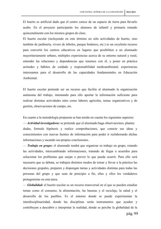 CEIP NSTRA. SEÑORA DE LA CONCEPCIÓN   2012-2013



El huerto es artificial dado que el centro carece de un espacio de tierra para llevarlo
acabo. En el proyecto participarán los alumnos de infantil y primaria rotando
quincenalmente con los mismos grupos de clase.
El huerto escolar (incluyendo en este término no sólo actividades de huerto, sino
también de jardinería, vivero de árboles, parque botánico, etc.) es un excelente recurso
para convertir los centros educativos en lugares que posibiliten a un alumnado
mayoritariamente urbano, múltiples experiencias acerca de su entorno natural y rural,
entender las relaciones y dependencias que tenemos con él, y poner en práctica
actitudes y hábitos de cuidado y responsabilidad medioambiental; experiencias
interesantes para el desarrollo de las capacidades fundamentales en Educación
Ambiental.


El huerto escolar pretende ser un recurso que facilite al alumnado la organización
autónoma del trabajo, intentando para ello aportar la información suficiente para
realizar distintas actividades tales como labores agrícolas, temas organizativos y de
gestión, observaciones de campo, etc.


En cuanto a la metodología propuesta se han tenido en cuenta los siguientes aspectos:
— Actividad investigadora: se pretende que el alumnado haga observaciones, plantee
dudas, formule hipótesis y realice comprobaciones, que conecte sus ideas y
conocimientos con nuevas fuentes de información para poder ir reelaborando dichas
informaciones y sacando sus propias conclusiones.
— Trabajo en grupo: el alumnado tendrá que organizar su trabajo en grupo, rotando
las actividades, intercambiando informaciones, tratando de llegar a acuerdos para
solucionar los problemas que surjan o prever lo que pueda ocurrir. Para ello será
necesario que se debata, se trabajen distintos modos de tomar y llevar a la práctica las
decisiones grupales, preparen y dispongan tareas y actividades distintas para todas las
personas del grupo y que sean de principio a fin, ellas y ellos los verdaderos
protagonistas en esta tarea.
— Globalidad: el huerto escolar es un recurso transversal en el que se pueden estudiar
temas como el consumo, la alimentación, las basuras y el reciclaje, la salud y el
desarrollo de los pueblos. Es el entorno donde se puede experimentar la
interdisciplinariedad, donde las disciplinas serán instrumentos que ayuden y
contribuyan a descubrir e interpretar la realidad, donde se percibe la globalidad de la
                                                                                 pág. 99
 