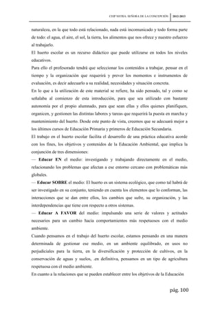 CEIP NSTRA. SEÑORA DE LA CONCEPCIÓN    2012-2013



naturaleza, en la que todo está relacionado, nada está incomunicado y todo forma parte
de todo: el agua, el aire, el sol, la tierra, los alimentos que nos ofrece y nuestro esfuerzo
al trabajarlo.
El huerto escolar es un recurso didáctico que puede utilizarse en todos los niveles
educativos.
Para ello el profesorado tendrá que seleccionar los contenidos a trabajar, pensar en el
tiempo y la organización que requerirá y prever los momentos e instrumentos de
evaluación, es decir adecuarlo a su realidad, necesidades y situación concreta.
En lo que a la utilización de este material se refiere, ha sido pensado, tal y como se
señalaba al comienzo de esta introducción, para que sea utilizado con bastante
autonomía por el propio alumnado, para que sean ellas y ellos quienes planifiquen,
organicen, y gestionen las distintas labores y tareas que requerirá la puesta en marcha y
mantenimiento del huerto. Desde este punto de vista, creemos que se adecuará mejor a
los últimos cursos de Educación Primaria y primeros de Educación Secundaria.
El trabajo en el huerto escolar facilita el desarrollo de una práctica educativa acorde
con los fines, los objetivos y contenidos de la Educación Ambiental, que implica la
conjunción de tres dimensiones:
— Educar EN el medio: investigando y trabajando directamente en el medio,
relacionando los problemas que afectan a ese entorno cercano con problemáticas más
globales.
— Educar SOBRE el medio: El huerto es un sistema ecológico, que como tal habrá de
ser investigado en su conjunto, teniendo en cuenta los elementos que lo conforman, las
interacciones que se dan entre ellos, los cambios que sufre, su organización, y las
interdependencias que tiene con respecto a otros sistemas.
— Educar A FAVOR del medio: impulsando una serie de valores y actitudes
necesarios para un cambio hacia comportamientos más respetuosos con el medio
ambiente.
Cuando pensamos en el trabajo del huerto escolar, estamos pensando en una manera
determinada de gestionar ese medio, en un ambiente equilibrado, en usos no
perjudiciales para la tierra, en la diversificación y protección de cultivos, en la
conservación de aguas y suelos, .en definitiva, pensamos en un tipo de agricultura
respetuosa con el medio ambiente.
En cuanto a la relaciones que se pueden establecer entre los objetivos de la Educación


                                                                                    pág. 100
 