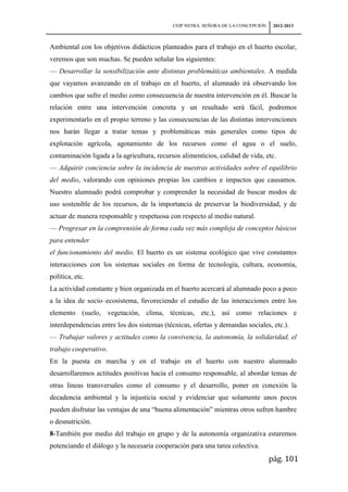 CEIP NSTRA. SEÑORA DE LA CONCEPCIÓN    2012-2013



Ambiental con los objetivos didácticos planteados para el trabajo en el huerto escolar,
veremos que son muchas. Se pueden señalar los siguientes:
— Desarrollar la sensibilización ante distintas problemáticas ambientales. A medida
que vayamos avanzando en el trabajo en el huerto, el alumnado irá observando los
cambios que sufre el medio como consecuencia de nuestra intervención en él. Buscar la
relación entre una intervención concreta y un resultado será fácil, podremos
experimentarlo en el propio terreno y las consecuencias de las distintas intervenciones
nos harán llegar a tratar temas y problemáticas más generales como tipos de
explotación agrícola, agotamiento de los recursos como el agua o el suelo,
contaminación ligada a la agricultura, recursos alimenticios, calidad de vida, etc.
— Adquirir conciencia sobre la incidencia de nuestras actividades sobre el equilibrio
del medio, valorando con opiniones propias los cambios e impactos que causamos.
Nuestro alumnado podrá comprobar y comprender la necesidad de buscar modos de
uso sostenible de los recursos, de la importancia de preservar la biodiversidad, y de
actuar de manera responsable y respetuosa con respecto al medio natural.
— Progresar en la comprensión de forma cada vez más compleja de conceptos básicos
para entender
el funcionamiento del medio. El huerto es un sistema ecológico que vive constantes
interacciones con los sistemas sociales en forma de tecnología, cultura, economía,
política, etc.
La actividad constante y bien organizada en el huerto acercará al alumnado poco a poco
a la idea de socio–ecosistema, favoreciendo el estudio de las interacciones entre los
elemento (suelo, vegetación, clima, técnicas, etc.), así como relaciones e
interdependencias entre los dos sistemas (técnicas, ofertas y demandas sociales, etc.).
— Trabajar valores y actitudes como la convivencia, la autonomía, la solidaridad, el
trabajo cooperativo.
En la puesta en marcha y en el trabajo en el huerto con nuestro alumnado
desarrollaremos actitudes positivas hacia el consumo responsable, al abordar temas de
otras líneas transversales como el consumo y el desarrollo, poner en conexión la
decadencia ambiental y la injusticia social y evidenciar que solamente unos pocos
pueden disfrutar las ventajas de una “buena alimentación” mientras otros sufren hambre
o desnutrición.
8-También por medio del trabajo en grupo y de la autonomía organizativa estaremos
potenciando el diálogo y la necesaria cooperación para una tarea colectiva.
                                                                                   pág. 101
 
