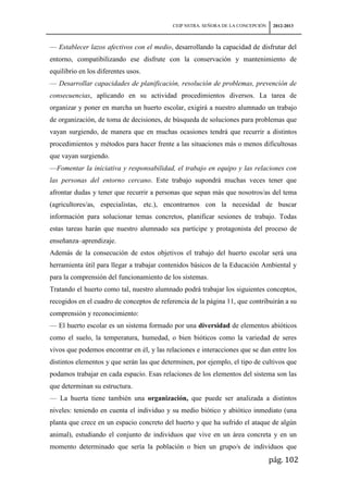 CEIP NSTRA. SEÑORA DE LA CONCEPCIÓN    2012-2013



— Establecer lazos afectivos con el medio, desarrollando la capacidad de disfrutar del
entorno, compatibilizando ese disfrute con la conservación y mantenimiento de
equilibrio en los diferentes usos.
— Desarrollar capacidades de planificación, resolución de problemas, prevención de
consecuencias, aplicando en su actividad procedimientos diversos. La tarea de
organizar y poner en marcha un huerto escolar, exigirá a nuestro alumnado un trabajo
de organización, de toma de decisiones, de búsqueda de soluciones para problemas que
vayan surgiendo, de manera que en muchas ocasiones tendrá que recurrir a distintos
procedimientos y métodos para hacer frente a las situaciones más o menos dificultosas
que vayan surgiendo.
—Fomentar la iniciativa y responsabilidad, el trabajo en equipo y las relaciones con
las personas del entorno cercano. Este trabajo supondrá muchas veces tener que
afrontar dudas y tener que recurrir a personas que sepan más que nosotros/as del tema
(agricultores/as, especialistas, etc.), encontrarnos con la necesidad de buscar
información para solucionar temas concretos, planificar sesiones de trabajo. Todas
estas tareas harán que nuestro alumnado sea partícipe y protagonista del proceso de
enseñanza–aprendizaje.
Además de la consecución de estos objetivos el trabajo del huerto escolar será una
herramienta útil para llegar a trabajar contenidos básicos de la Educación Ambiental y
para la comprensión del funcionamiento de los sistemas.
Tratando el huerto como tal, nuestro alumnado podrá trabajar los siguientes conceptos,
recogidos en el cuadro de conceptos de referencia de la página 11, que contribuirán a su
comprensión y reconocimiento:
— El huerto escolar es un sistema formado por una diversidad de elementos abióticos
como el suelo, la temperatura, humedad, o bien bióticos como la variedad de seres
vivos que podemos encontrar en él, y las relaciones e interacciones que se dan entre los
distintos elementos y que serán las que determinen, por ejemplo, el tipo de cultivos que
podamos trabajar en cada espacio. Esas relaciones de los elementos del sistema son las
que determinan su estructura.
— La huerta tiene también una organización, que puede ser analizada a distintos
niveles: teniendo en cuenta el individuo y su medio biótico y abiótico inmediato (una
planta que crece en un espacio concreto del huerto y que ha sufrido el ataque de algún
animal), estudiando el conjunto de individuos que vive en un área concreta y en un
momento determinado que sería la población o bien un grupo/s de individuos que
                                                                                 pág. 102
 