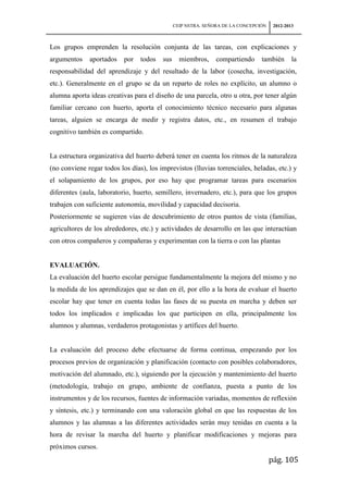 CEIP NSTRA. SEÑORA DE LA CONCEPCIÓN    2012-2013



Los grupos emprenden la resolución conjunta de las tareas, con explicaciones y
argumentos    aportados    por   todos   sus     miembros,     compartiendo     también       la
responsabilidad del aprendizaje y del resultado de la labor (cosecha, investigación,
etc.). Generalmente en el grupo se da un reparto de roles no explícito, un alumno o
alumna aporta ideas creativas para el diseño de una parcela, otro u otra, por tener algún
familiar cercano con huerto, aporta el conocimiento técnico necesario para algunas
tareas, alguien se encarga de medir y registra datos, etc., en resumen el trabajo
cognitivo también es compartido.


La estructura organizativa del huerto deberá tener en cuenta los ritmos de la naturaleza
(no conviene regar todos los días), los imprevistos (lluvias torrenciales, heladas, etc.) y
el solapamiento de los grupos, por eso hay que programar tareas para escenarios
diferentes (aula, laboratorio, huerto, semillero, invernadero, etc.), para que los grupos
trabajen con suficiente autonomía, movilidad y capacidad decisoria.
Posteriormente se sugieren vías de descubrimiento de otros puntos de vista (familias,
agricultores de los alrededores, etc.) y actividades de desarrollo en las que interactúan
con otros compañeros y compañeras y experimentan con la tierra o con las plantas


EVALUACIÓN.
La evaluación del huerto escolar persigue fundamentalmente la mejora del mismo y no
la medida de los aprendizajes que se dan en él, por ello a la hora de evaluar el huerto
escolar hay que tener en cuenta todas las fases de su puesta en marcha y deben ser
todos los implicados e implicadas los que participen en ella, principalmente los
alumnos y alumnas, verdaderos protagonistas y artífices del huerto.


La evaluación del proceso debe efectuarse de forma continua, empezando por los
procesos previos de organización y planificación (contacto con posibles colaboradores,
motivación del alumnado, etc.), siguiendo por la ejecución y mantenimiento del huerto
(metodología, trabajo en grupo, ambiente de confianza, puesta a punto de los
instrumentos y de los recursos, fuentes de información variadas, momentos de reflexión
y síntesis, etc.) y terminando con una valoración global en que las respuestas de los
alumnos y las alumnas a las diferentes actividades serán muy tenidas en cuenta a la
hora de revisar la marcha del huerto y planificar modificaciones y mejoras para
próximos cursos.
                                                                                     pág. 105
 