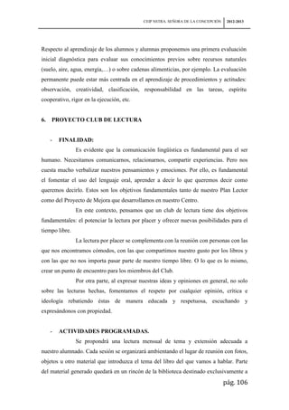 CEIP NSTRA. SEÑORA DE LA CONCEPCIÓN    2012-2013




Respecto al aprendizaje de los alumnos y alumnas proponemos una primera evaluación
inicial diagnóstica para evaluar sus conocimientos previos sobre recursos naturales
(suelo, aire, agua, energía,…) o sobre cadenas alimenticias, por ejemplo. La evaluación
permanente puede estar más centrada en el aprendizaje de procedimientos y actitudes:
observación, creatividad, clasificación, responsabilidad en las tareas, espíritu
cooperativo, rigor en la ejecución, etc.


6.   PROYECTO CLUB DE LECTURA


     -   FINALIDAD:
                Es evidente que la comunicación lingüística es fundamental para el ser
humano. Necesitamos comunicarnos, relacionarnos, compartir experiencias. Pero nos
cuesta mucho verbalizar nuestros pensamientos y emociones. Por ello, es fundamental
el fomentar el uso del lenguaje oral, aprender a decir lo que queremos decir como
queremos decirlo. Estos son los objetivos fundamentales tanto de nuestro Plan Lector
como del Proyecto de Mejora que desarrollamos en nuestro Centro.
                En este contexto, pensamos que un club de lectura tiene dos objetivos
fundamentales: el potenciar la lectura por placer y ofrecer nuevas posibilidades para el
tiempo libre.
                La lectura por placer se complementa con la reunión con personas con las
que nos encontramos cómodos, con las que compartimos nuestro gusto por los libros y
con las que no nos importa pasar parte de nuestro tiempo libre. O lo que es lo mismo,
crear un punto de encuentro para los miembros del Club.
                Por otra parte, al expresar nuestras ideas y opiniones en general, no solo
sobre las lecturas hechas, fomentamos el respeto por cualquier opinión, crítica e
ideología rebatiendo éstas de manera educada y respetuosa, escuchando y
expresándonos con propiedad.


     -   ACTIVIDADES PROGRAMADAS.
                Se propondrá una lectura mensual de tema y extensión adecuada a
nuestro alumnado. Cada sesión se organizará ambientando el lugar de reunión con fotos,
objetos u otro material que introduzca el tema del libro del que vamos a hablar. Parte
del material generado quedará en un rincón de la biblioteca destinado exclusivamente a
                                                                                   pág. 106
 